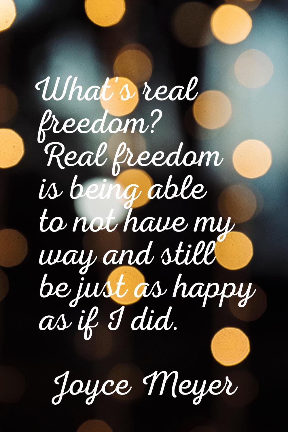 What's real freedom? Real freedom is being able to not have my way and still be just as happy as if