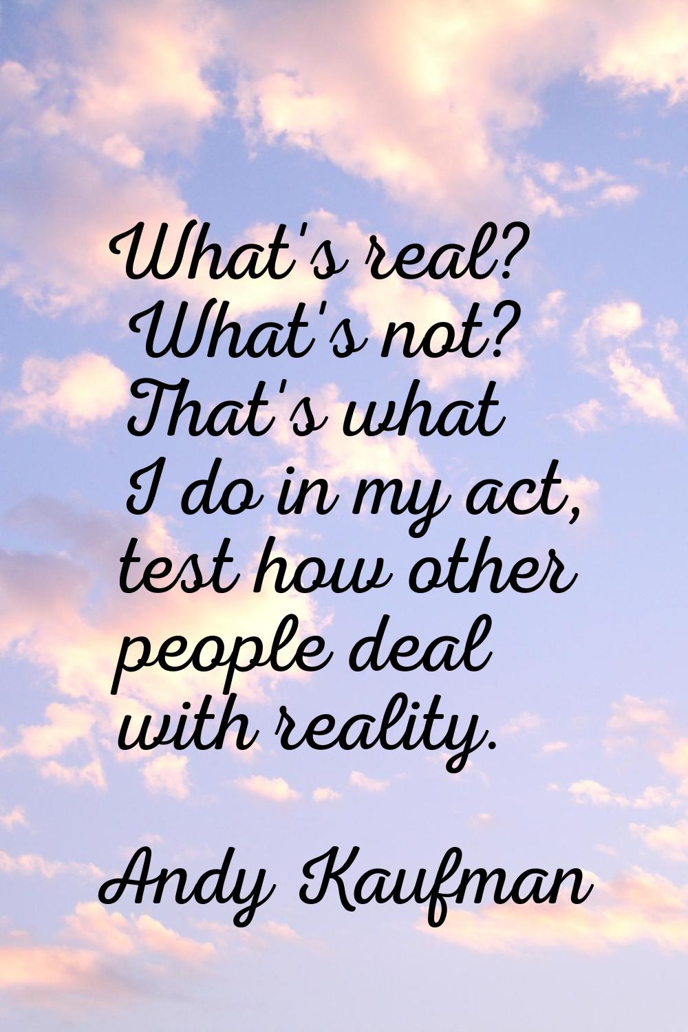 What's real? What's not? That's what I do in my act, test how other people deal with reality.