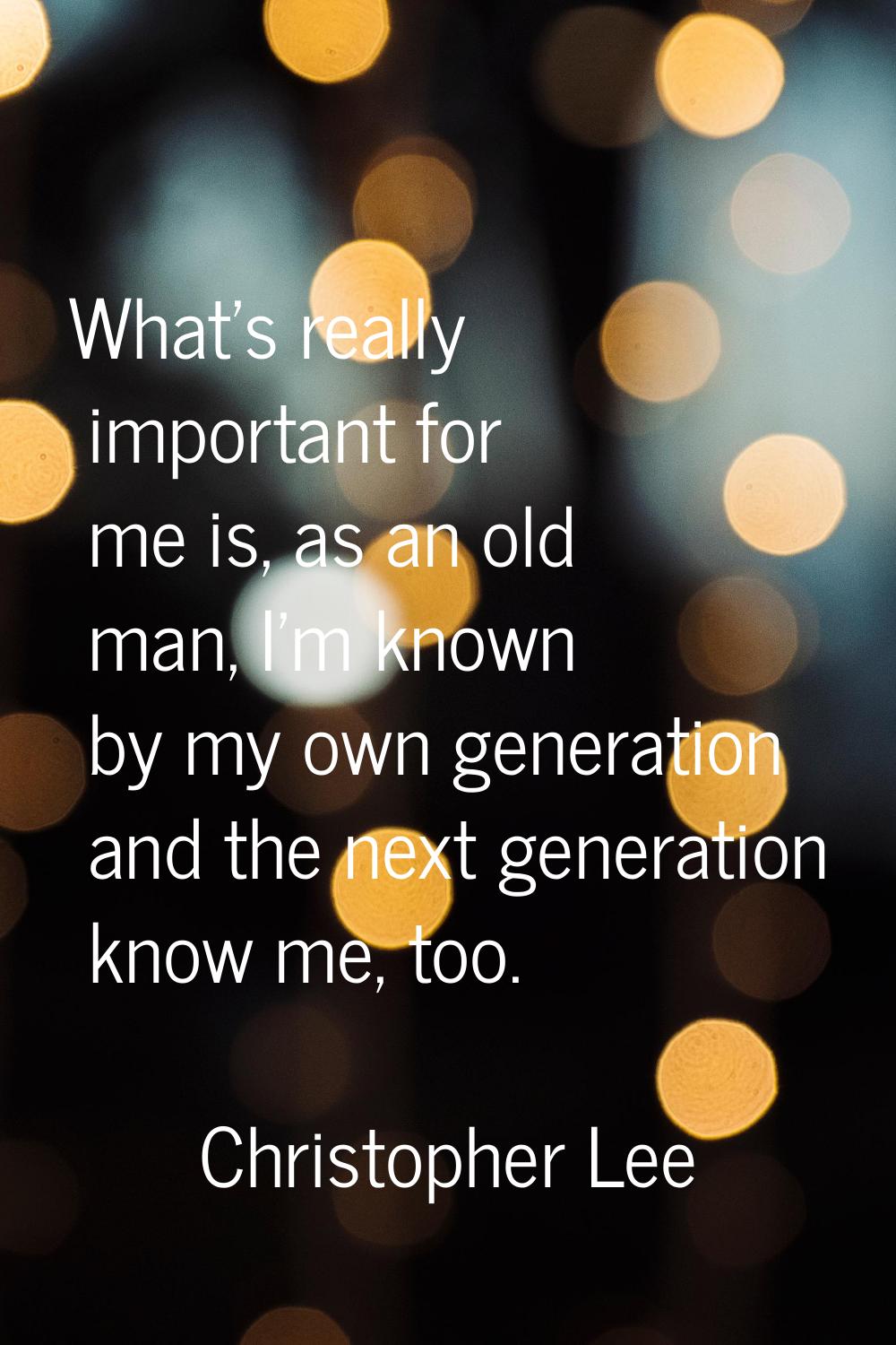 What's really important for me is, as an old man, I'm known by my own generation and the next gener