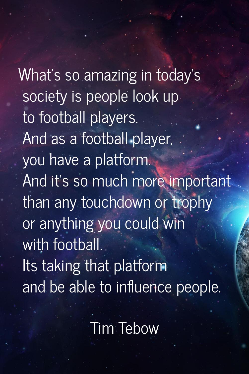 What's so amazing in today's society is people look up to football players. And as a football playe
