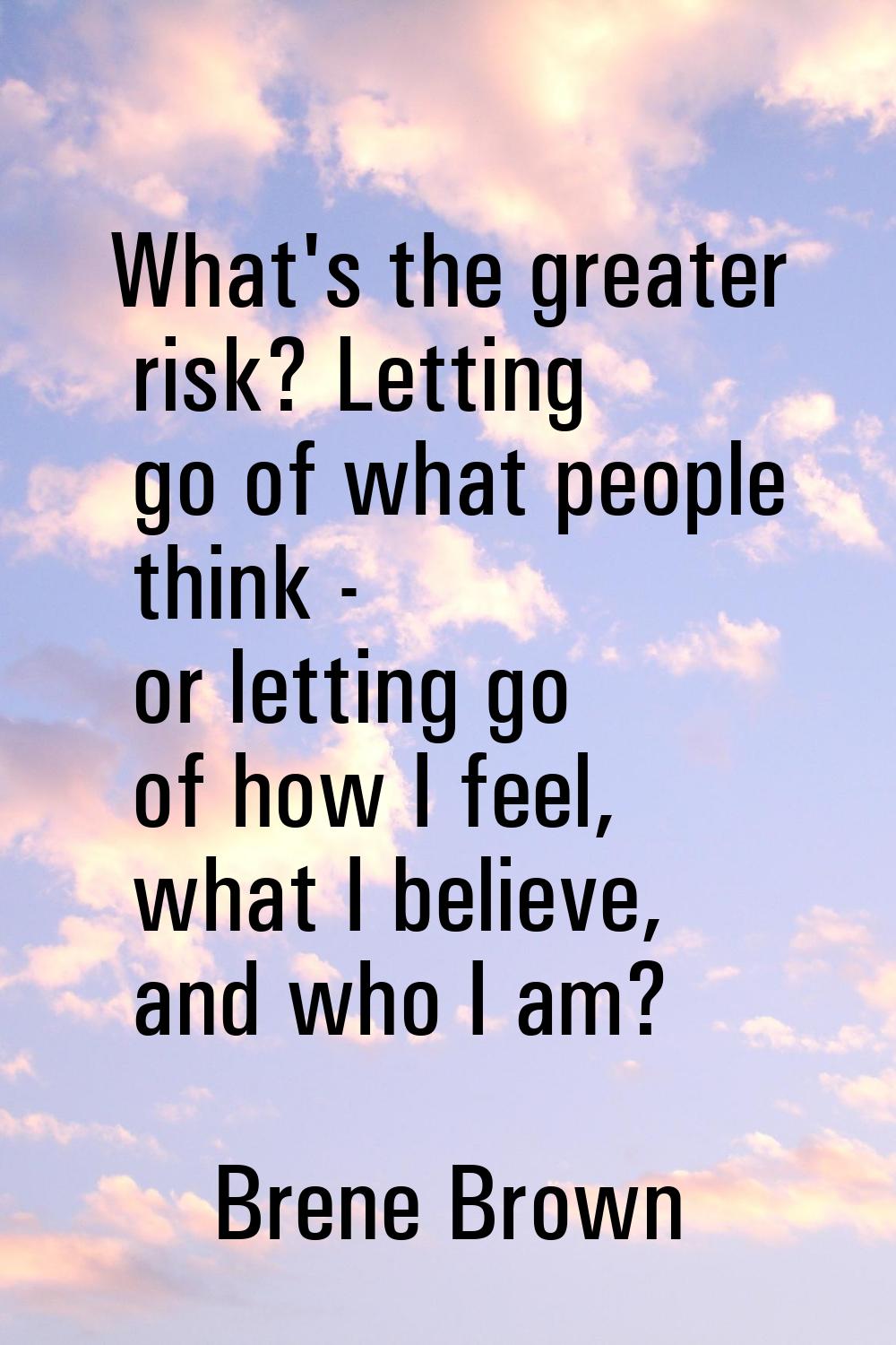What's the greater risk? Letting go of what people think - or letting go of how I feel, what I beli