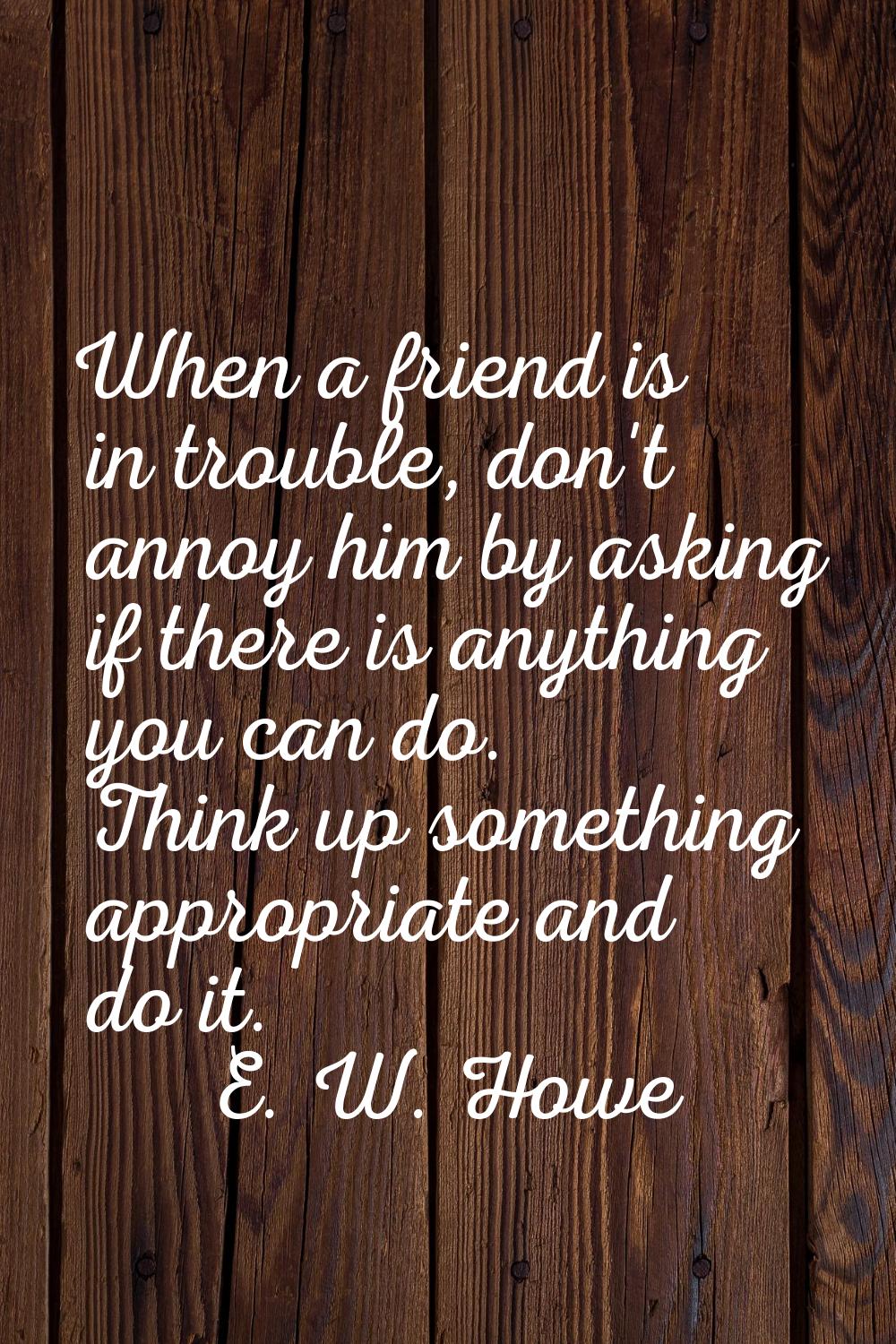 When a friend is in trouble, don't annoy him by asking if there is anything you can do. Think up so