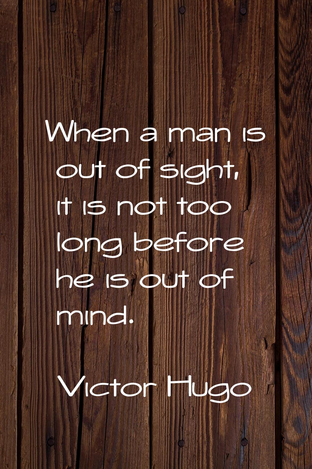 When a man is out of sight, it is not too long before he is out of mind.
