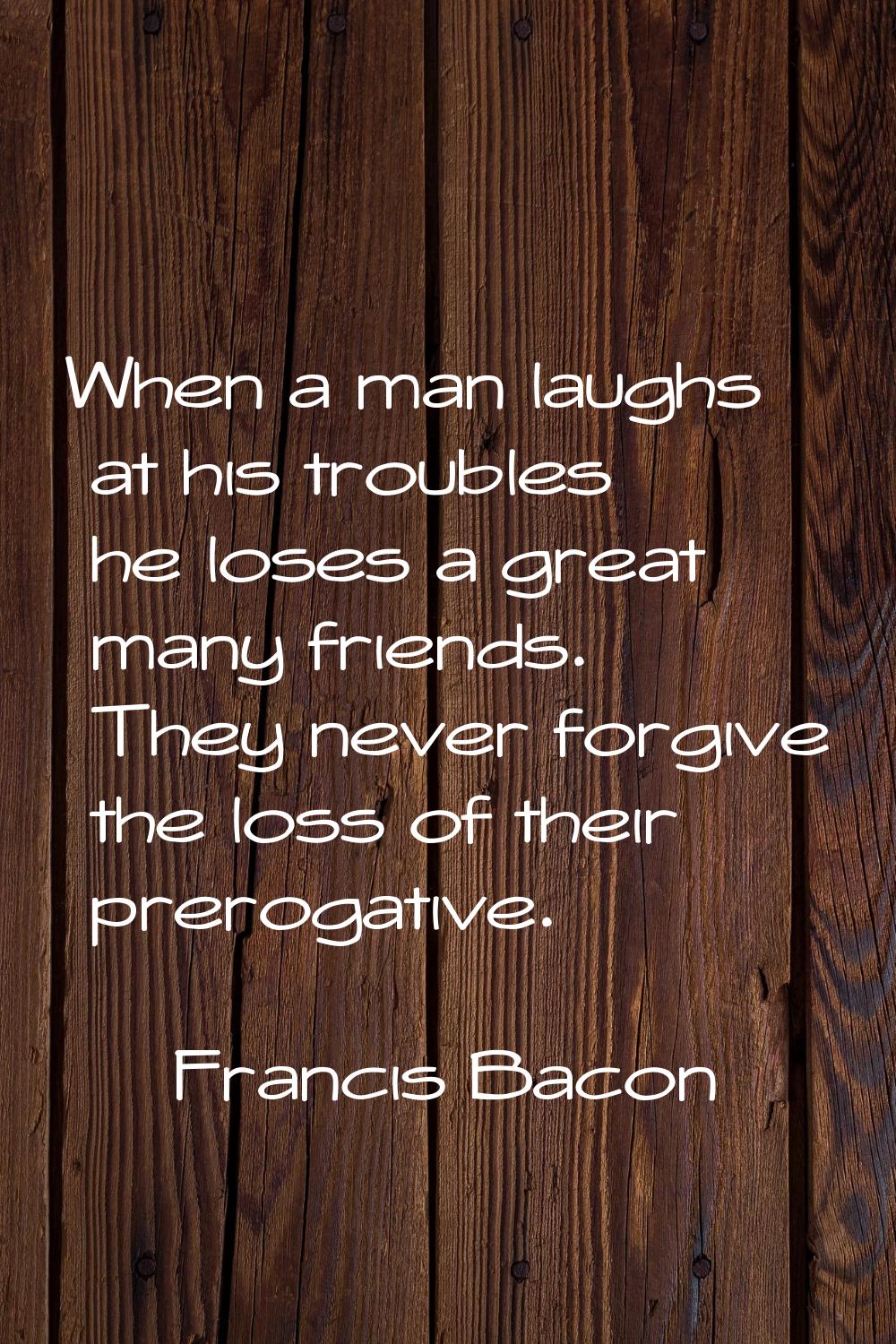 When a man laughs at his troubles he loses a great many friends. They never forgive the loss of the