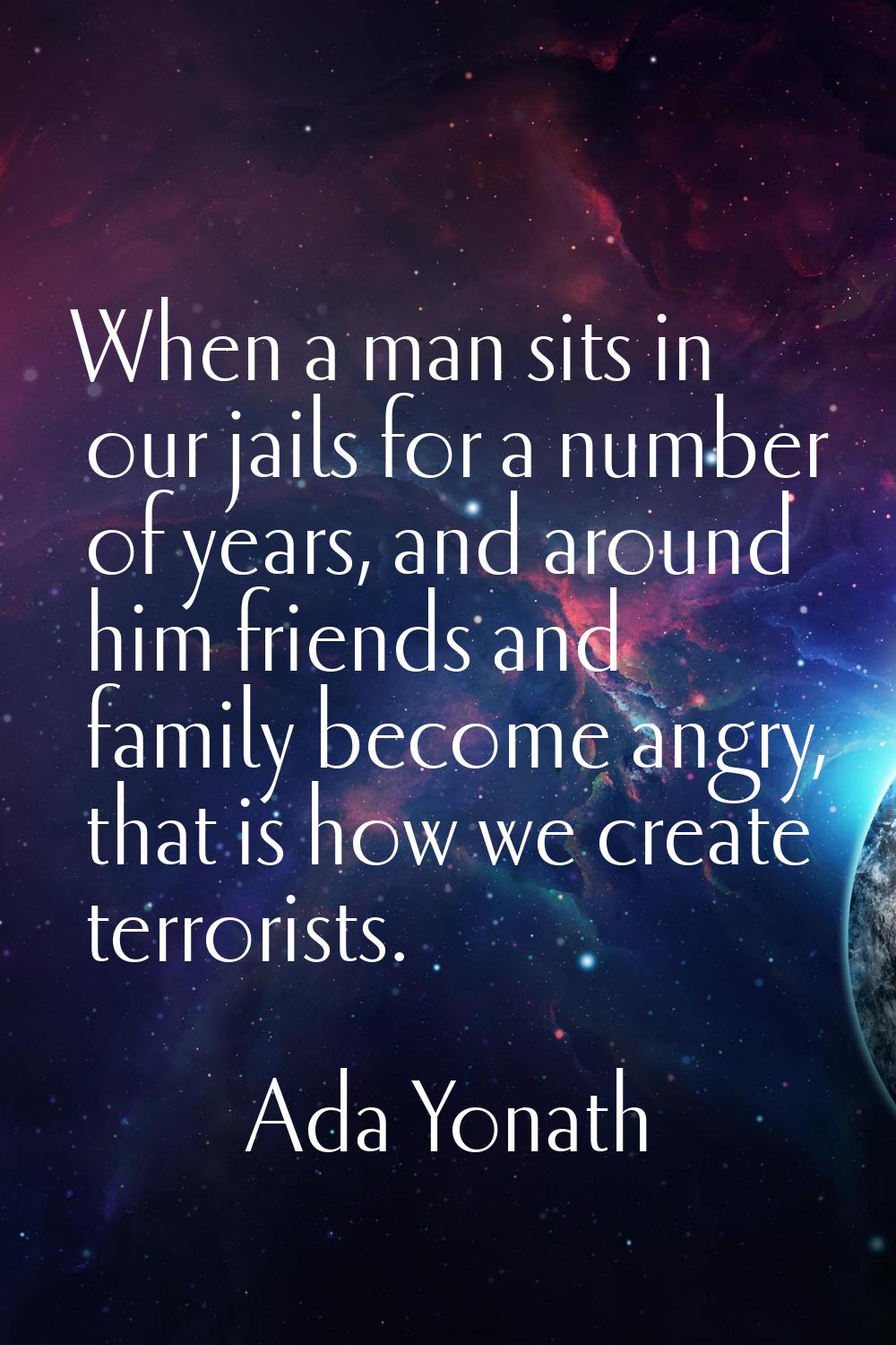 When a man sits in our jails for a number of years, and around him friends and family become angry,