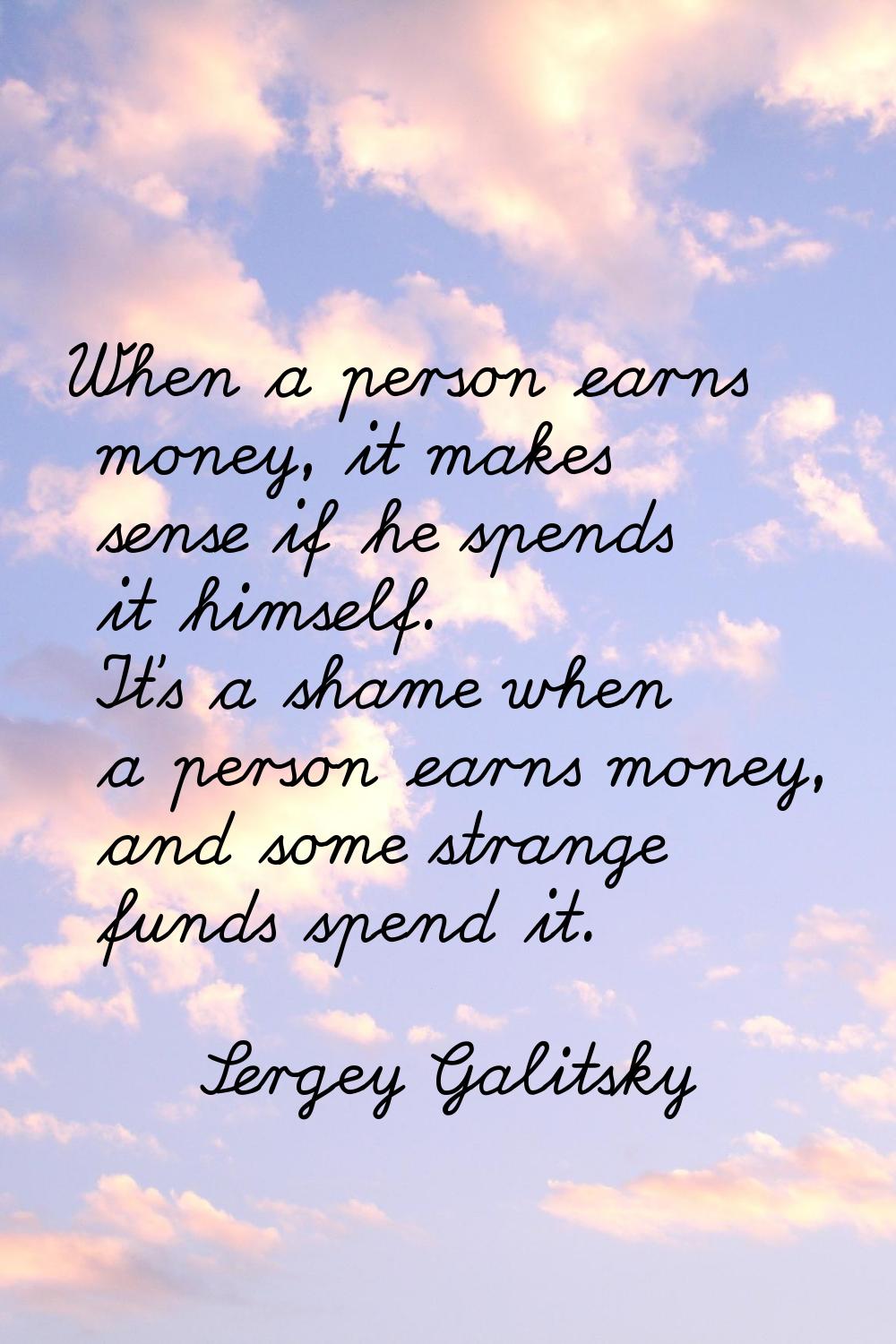 When a person earns money, it makes sense if he spends it himself. It's a shame when a person earns