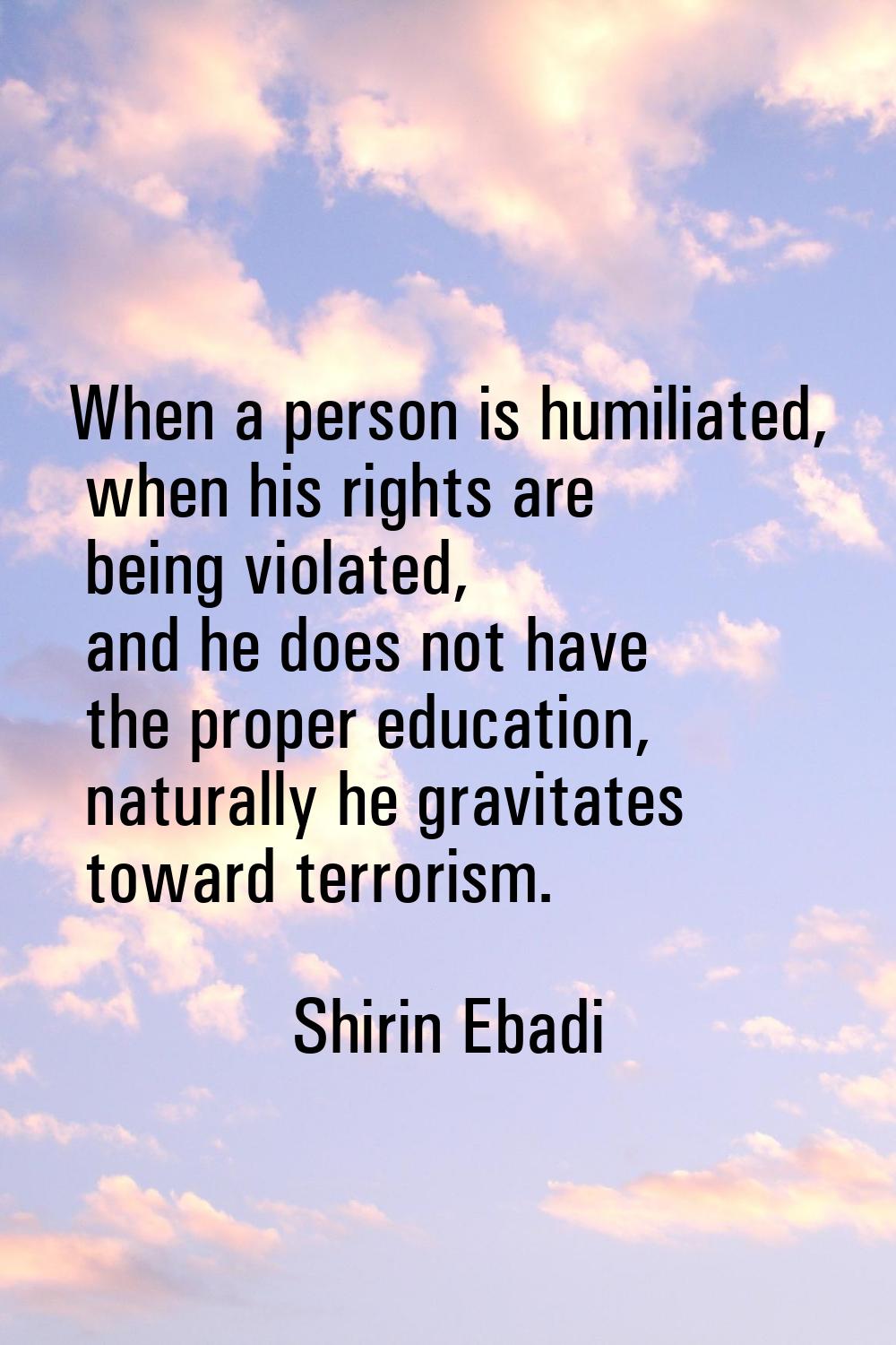 When a person is humiliated, when his rights are being violated, and he does not have the proper ed