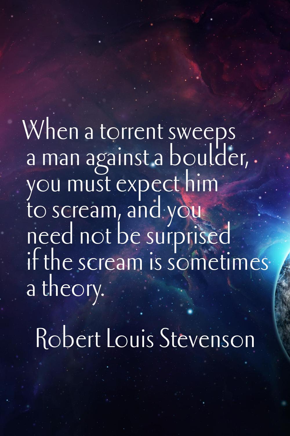 When a torrent sweeps a man against a boulder, you must expect him to scream, and you need not be s