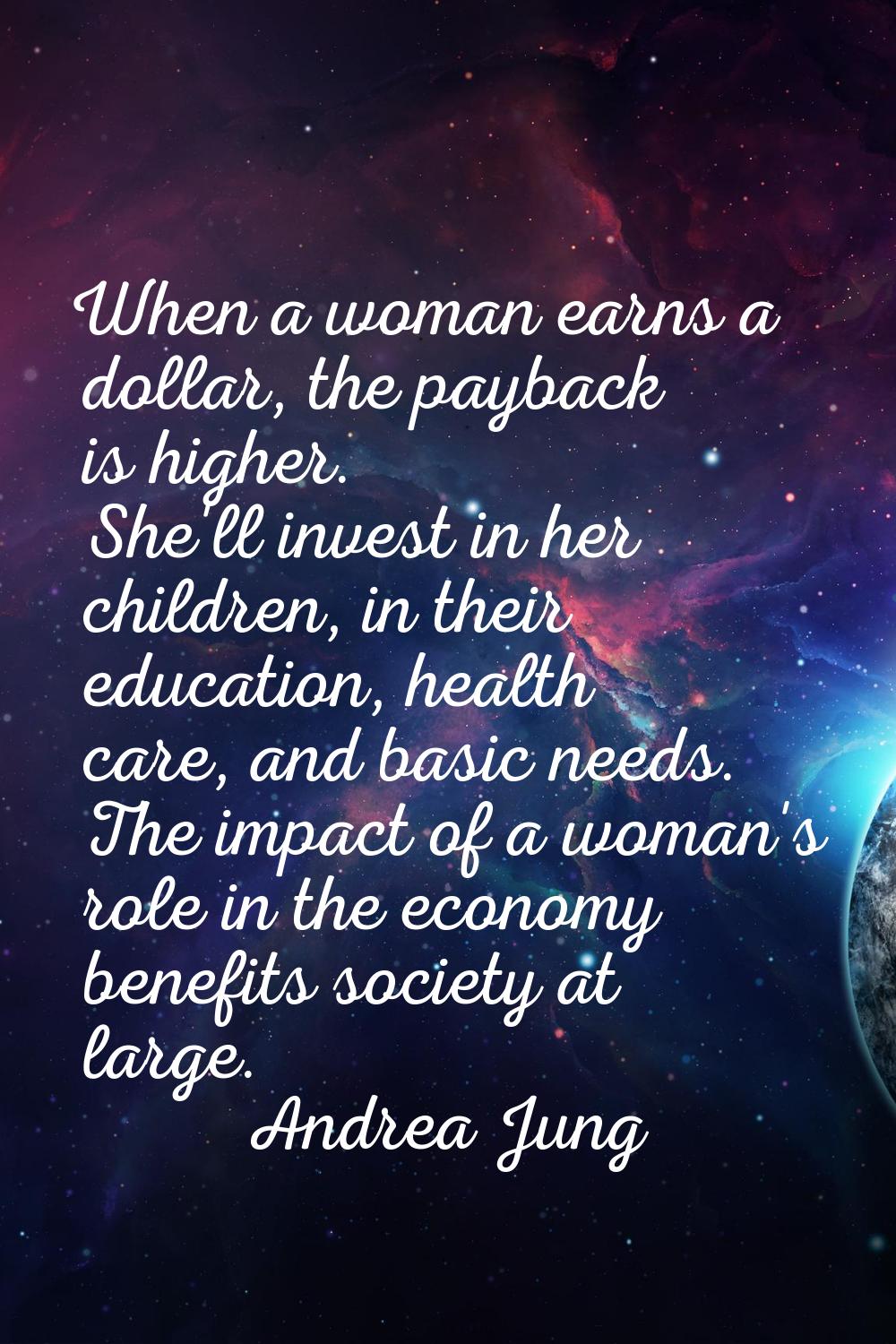 When a woman earns a dollar, the payback is higher. She'll invest in her children, in their educati