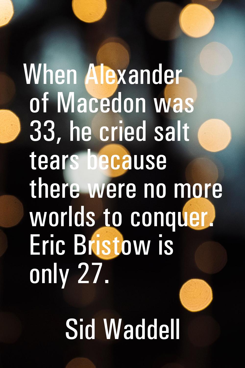 When Alexander of Macedon was 33, he cried salt tears because there were no more worlds to conquer.