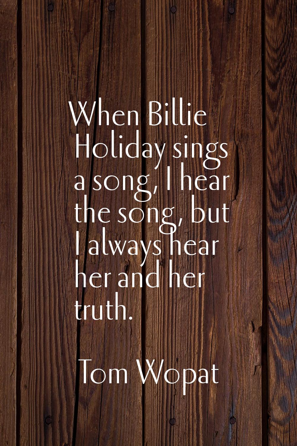 When Billie Holiday sings a song, I hear the song, but I always hear her and her truth.