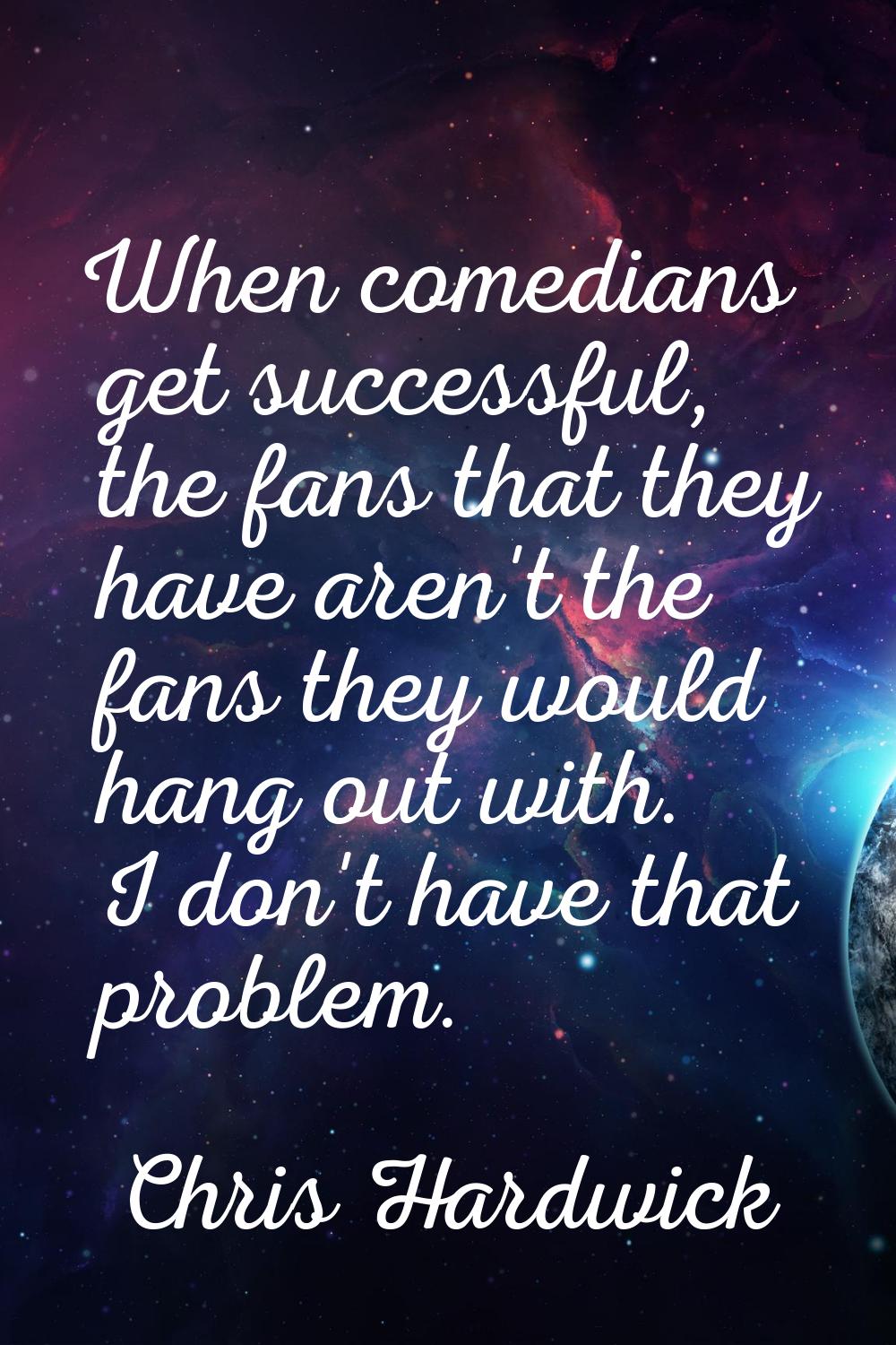 When comedians get successful, the fans that they have aren't the fans they would hang out with. I 