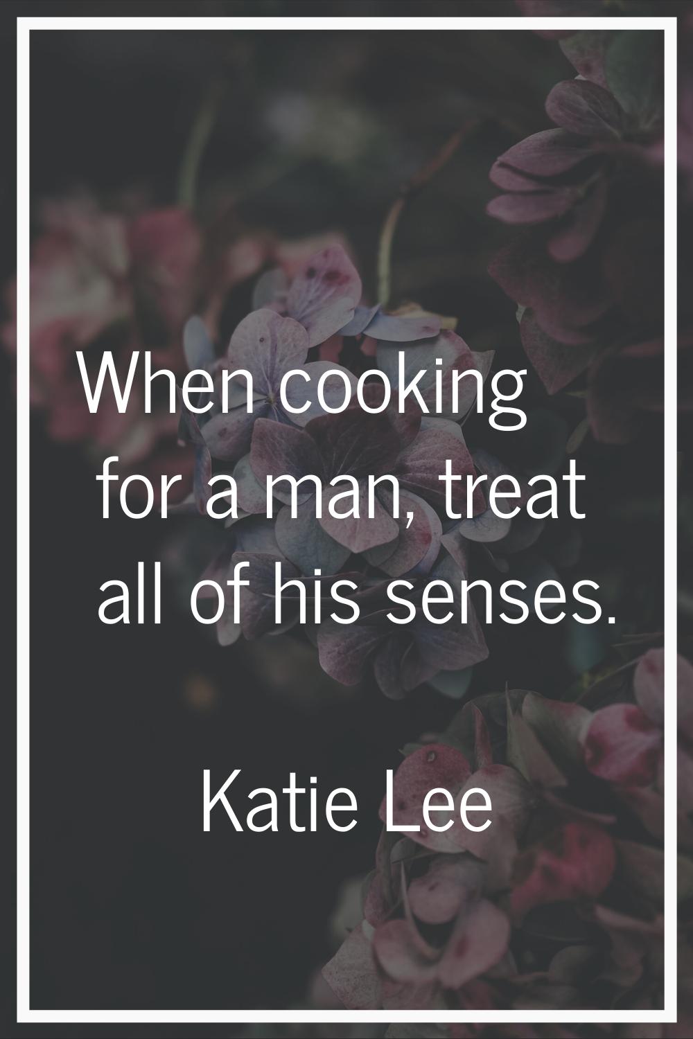 When cooking for a man, treat all of his senses.