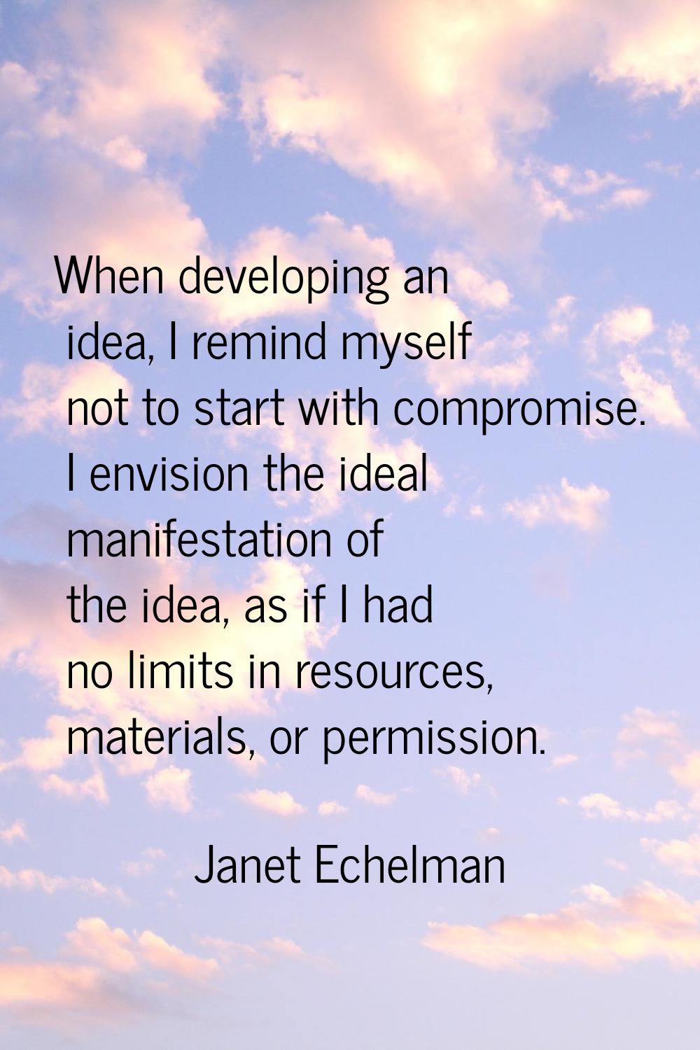When developing an idea, I remind myself not to start with compromise. I envision the ideal manifes
