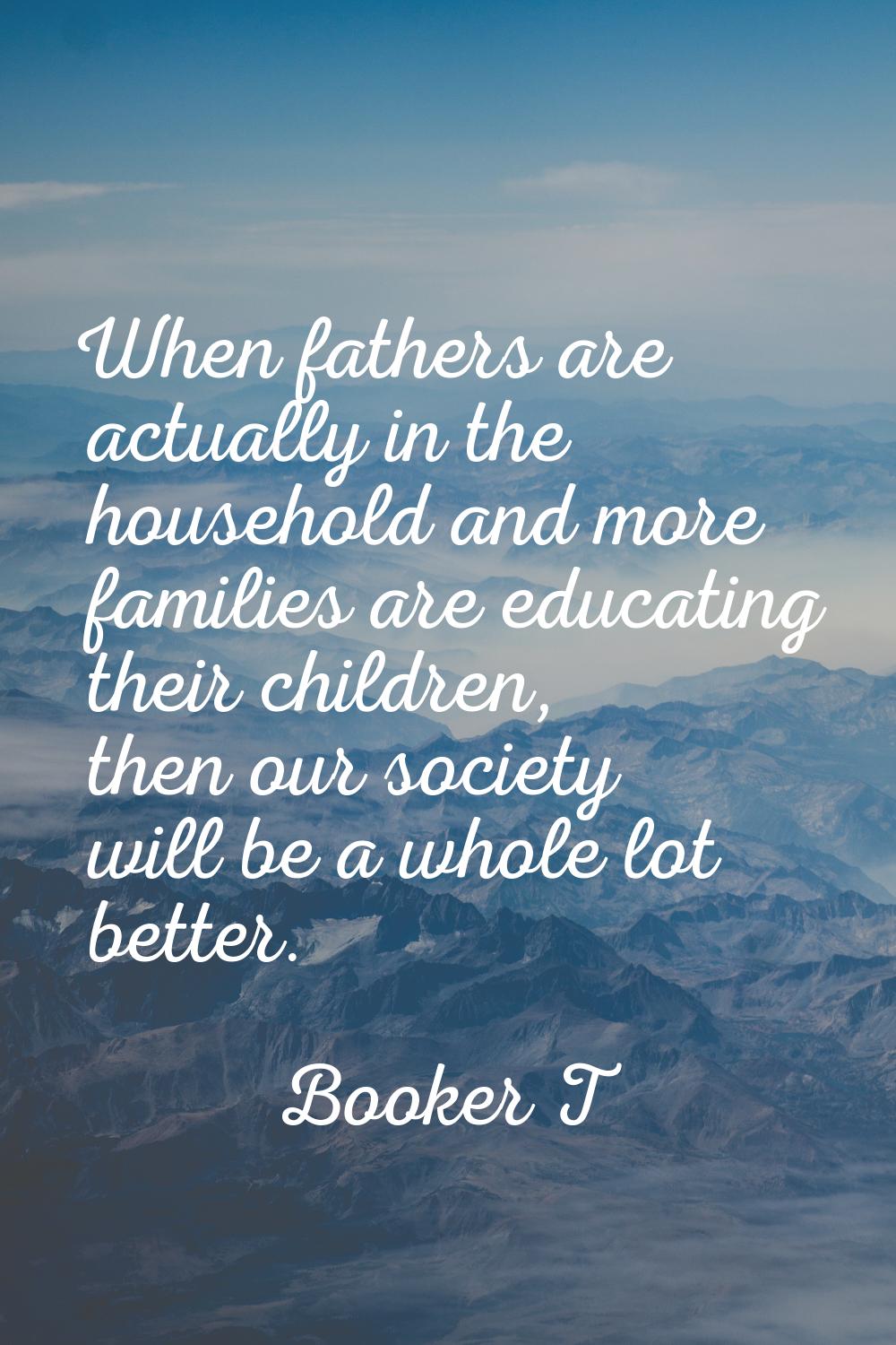 When fathers are actually in the household and more families are educating their children, then our