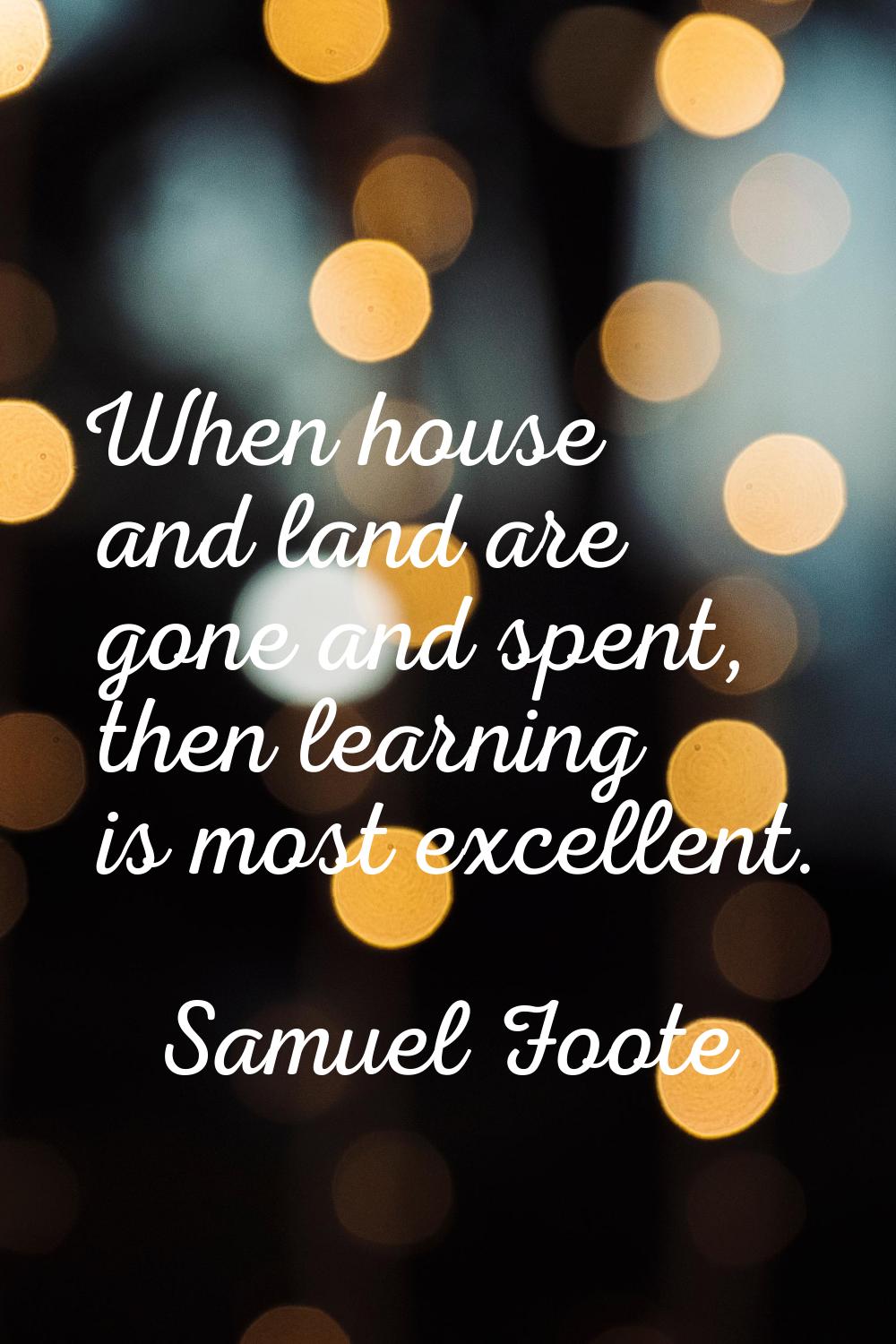 When house and land are gone and spent, then learning is most excellent.