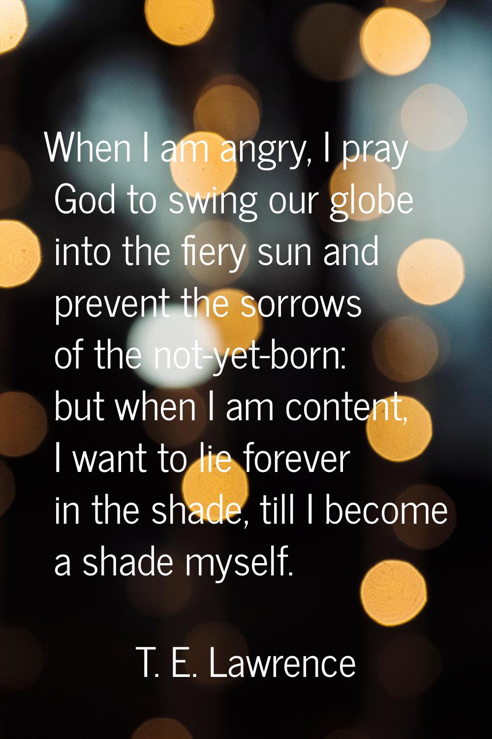 When I am angry, I pray God to swing our globe into the fiery sun and prevent the sorrows of the no
