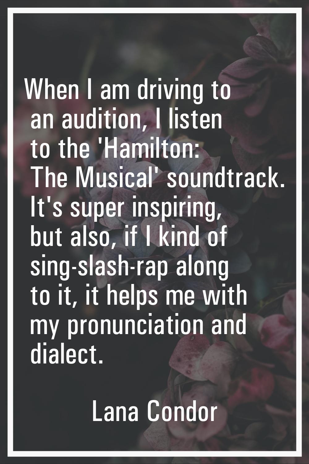 When I am driving to an audition, I listen to the 'Hamilton: The Musical' soundtrack. It's super in