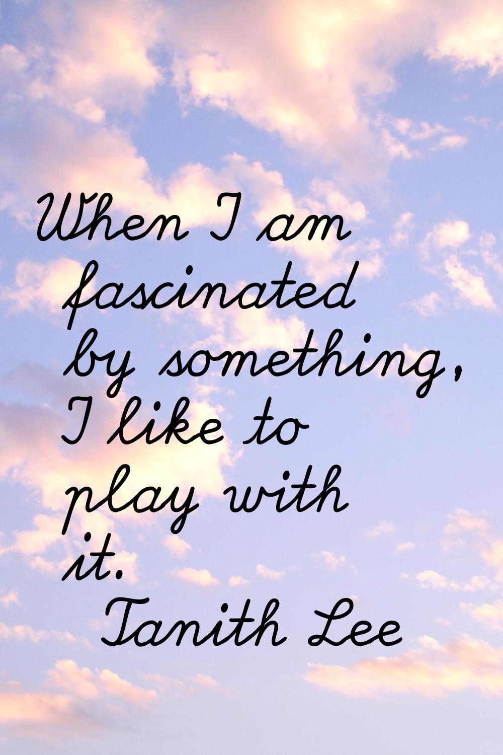 When I am fascinated by something, I like to play with it.