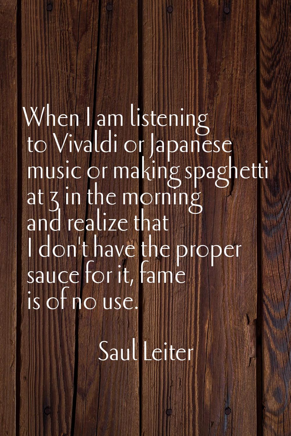 When I am listening to Vivaldi or Japanese music or making spaghetti at 3 in the morning and realiz