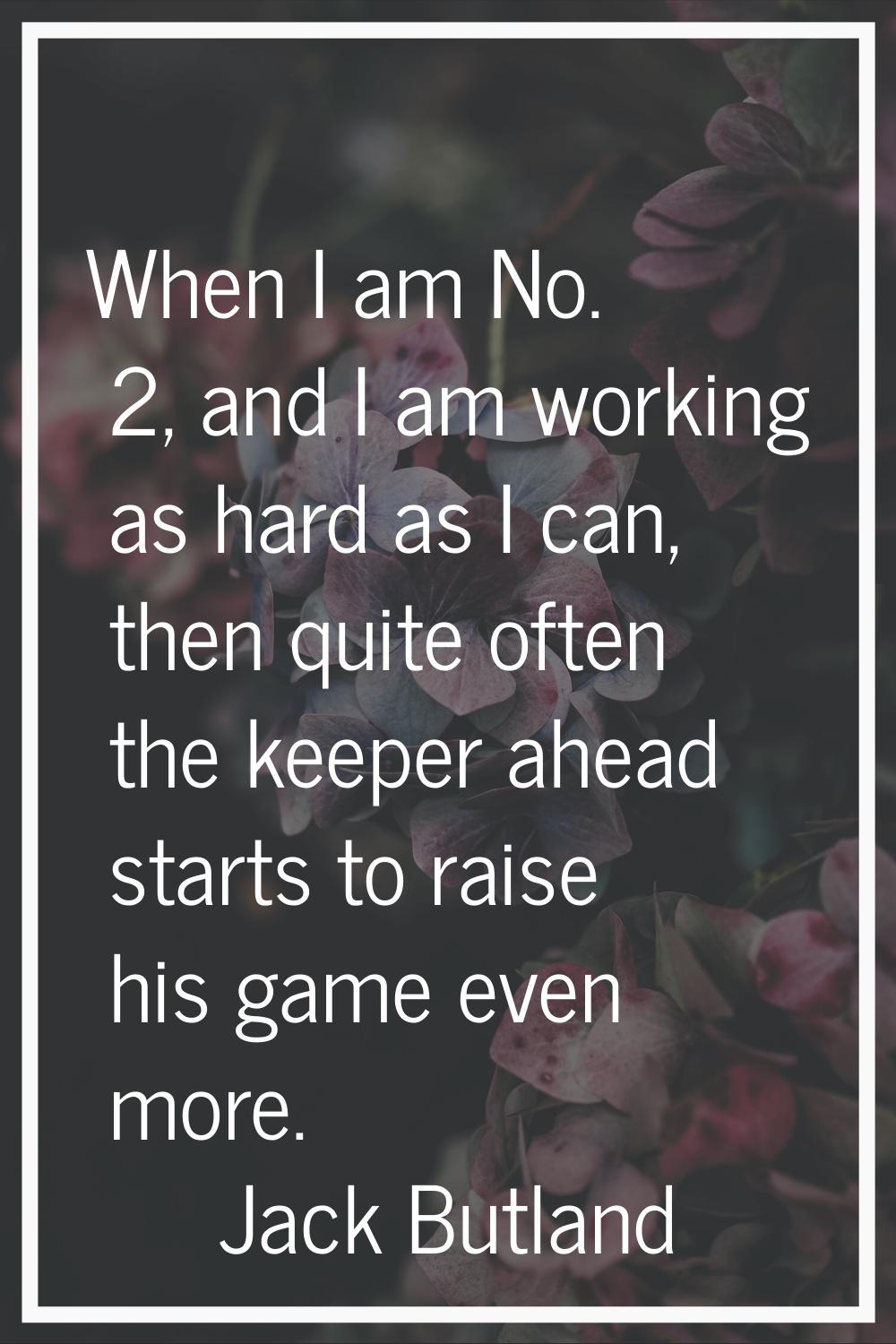 When I am No. 2, and I am working as hard as I can, then quite often the keeper ahead starts to rai