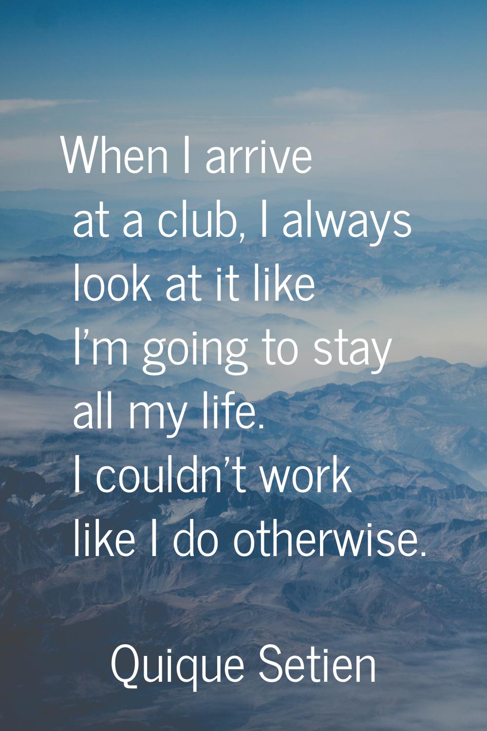 When I arrive at a club, I always look at it like I'm going to stay all my life. I couldn't work li