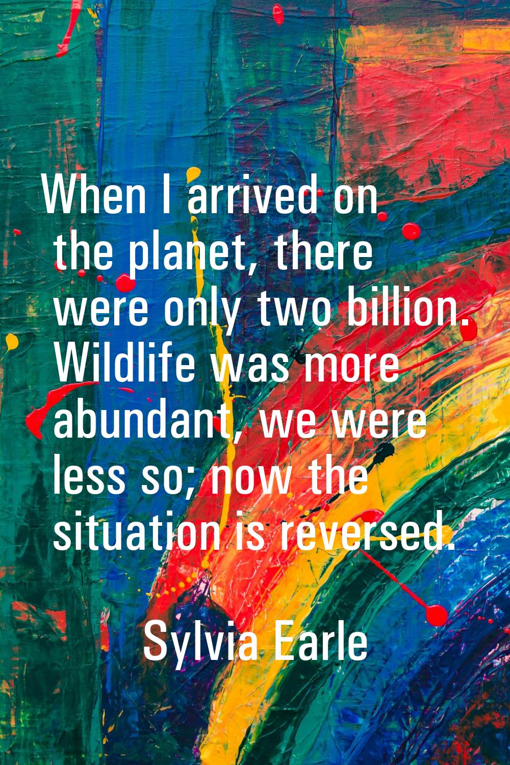 When I arrived on the planet, there were only two billion. Wildlife was more abundant, we were less