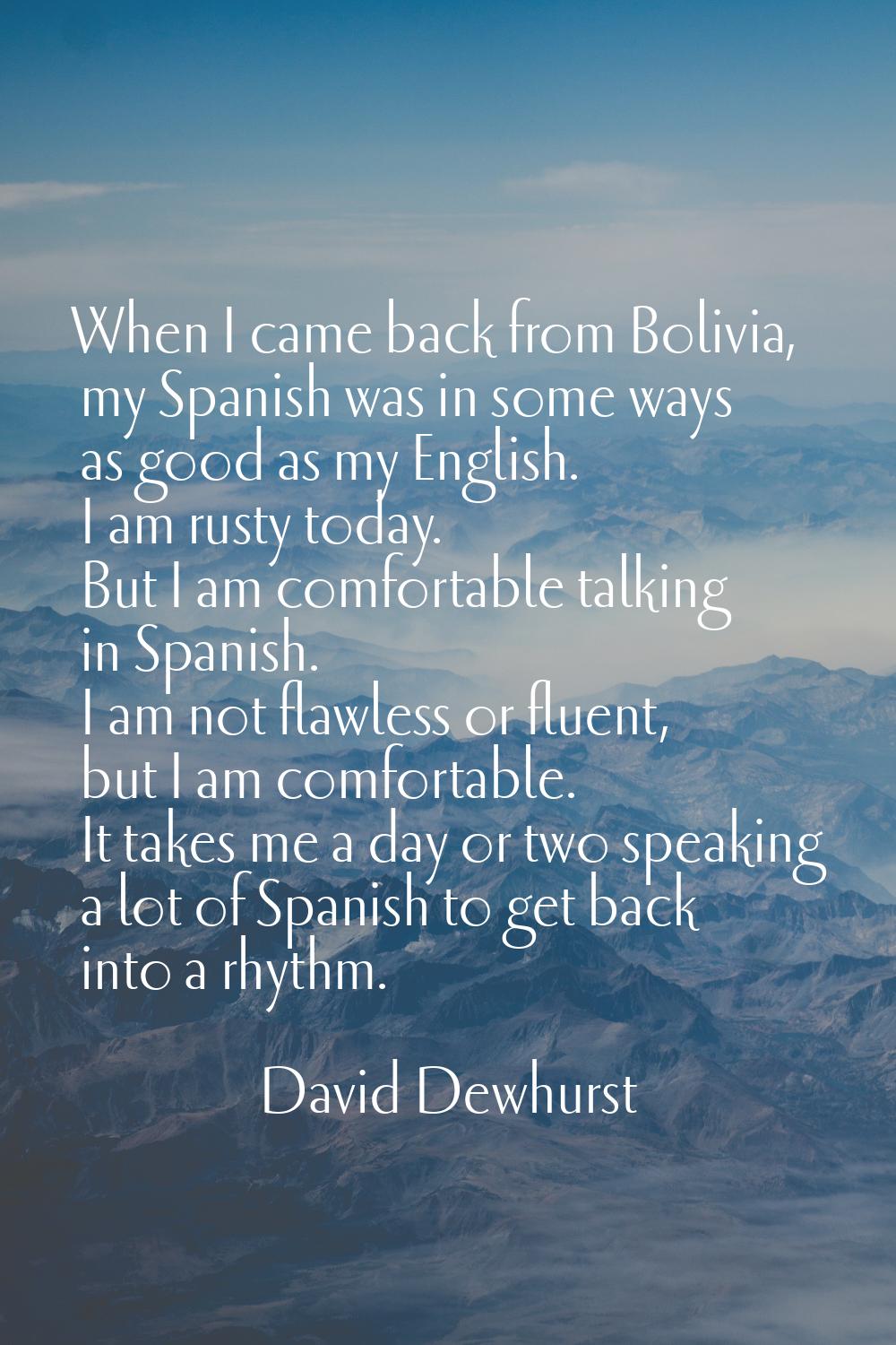 When I came back from Bolivia, my Spanish was in some ways as good as my English. I am rusty today.