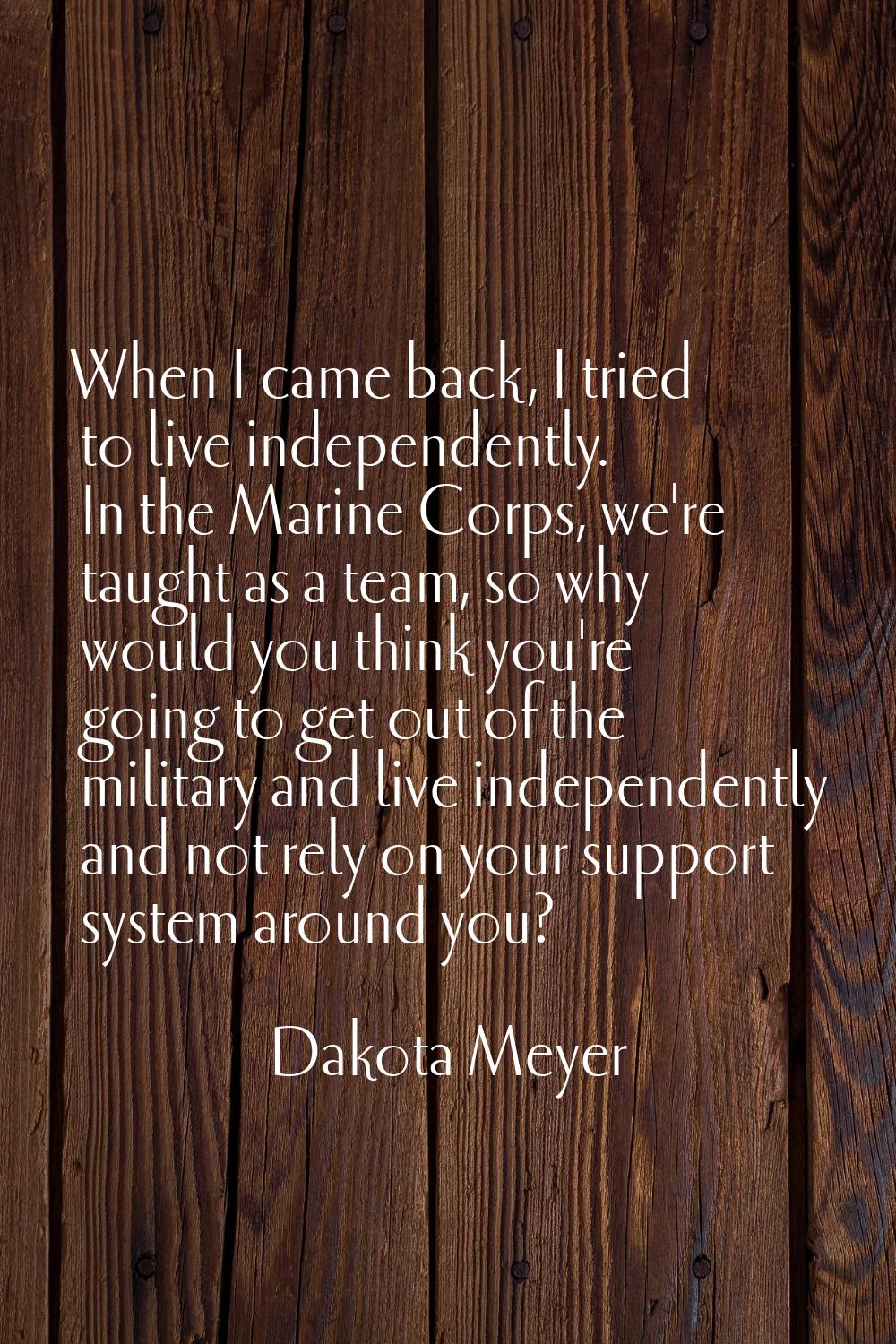 When I came back, I tried to live independently. In the Marine Corps, we're taught as a team, so wh