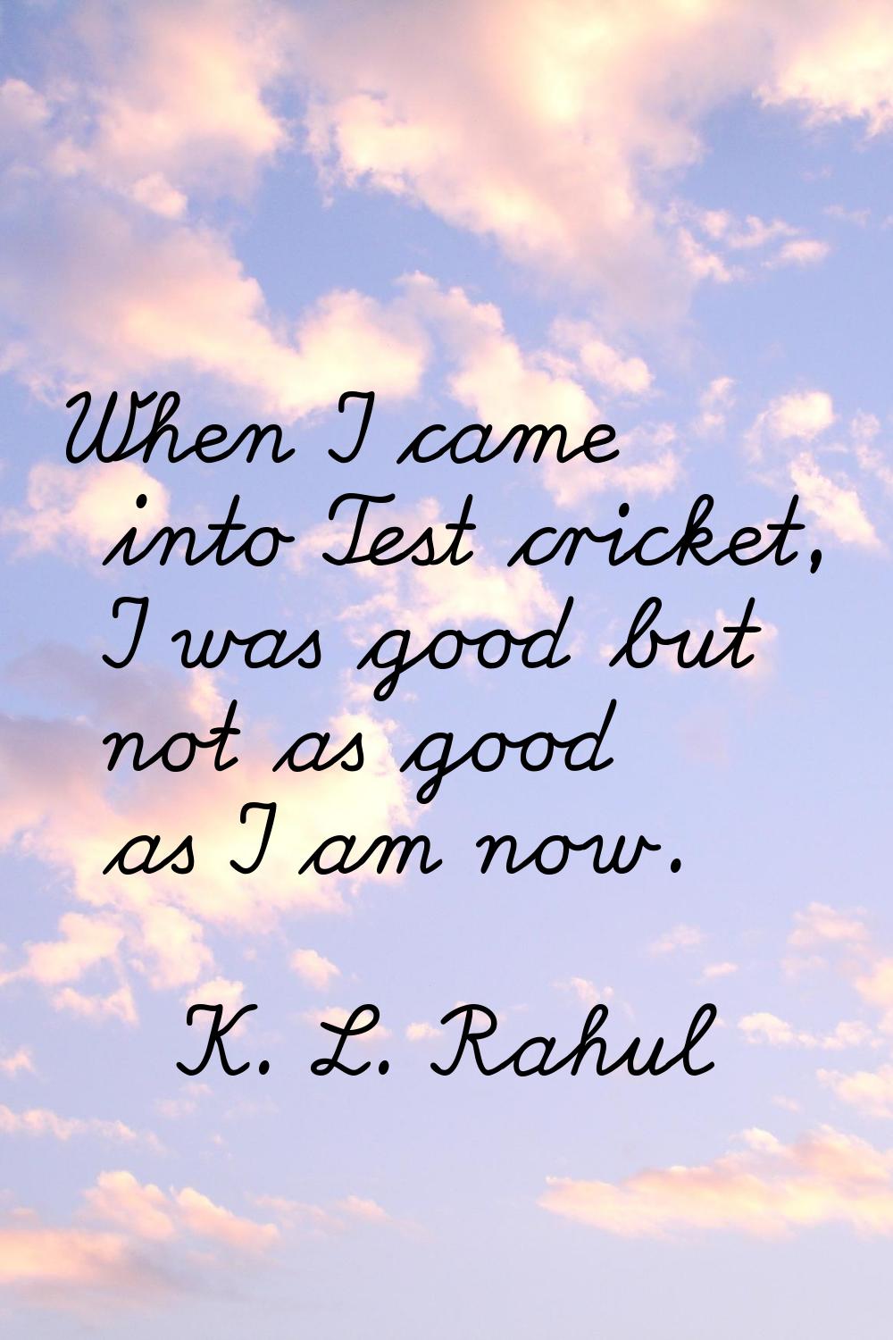When I came into Test cricket, I was good but not as good as I am now.