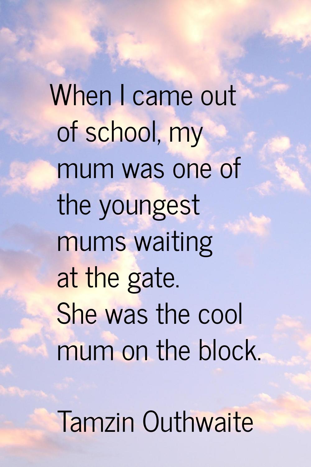 When I came out of school, my mum was one of the youngest mums waiting at the gate. She was the coo