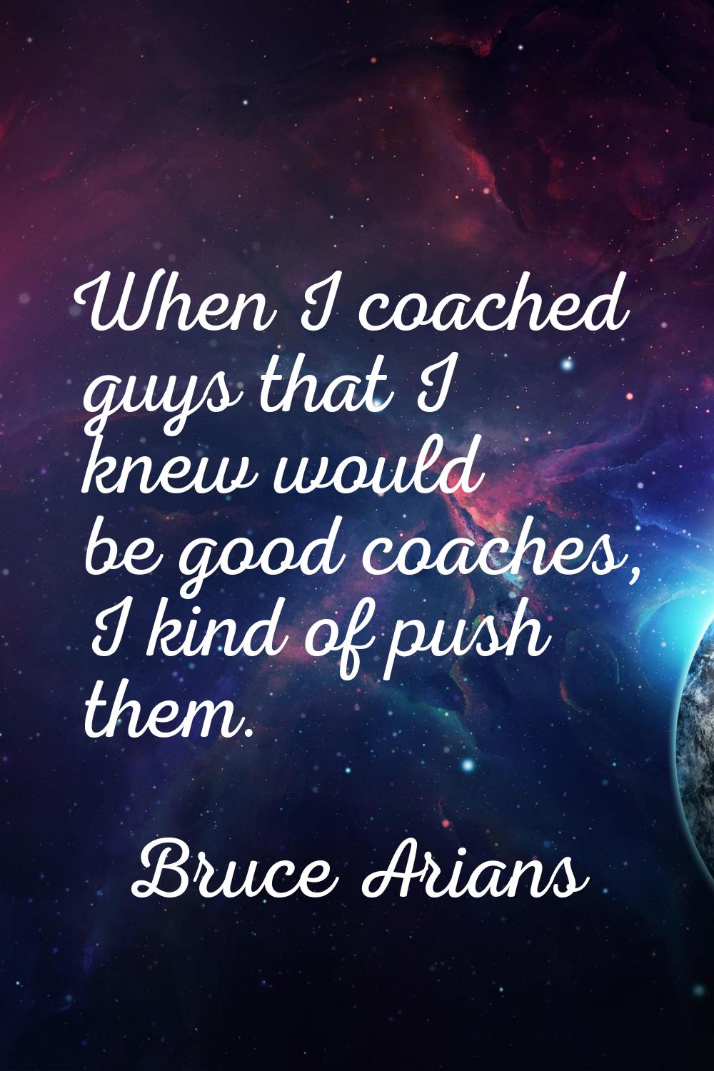 When I coached guys that I knew would be good coaches, I kind of push them.