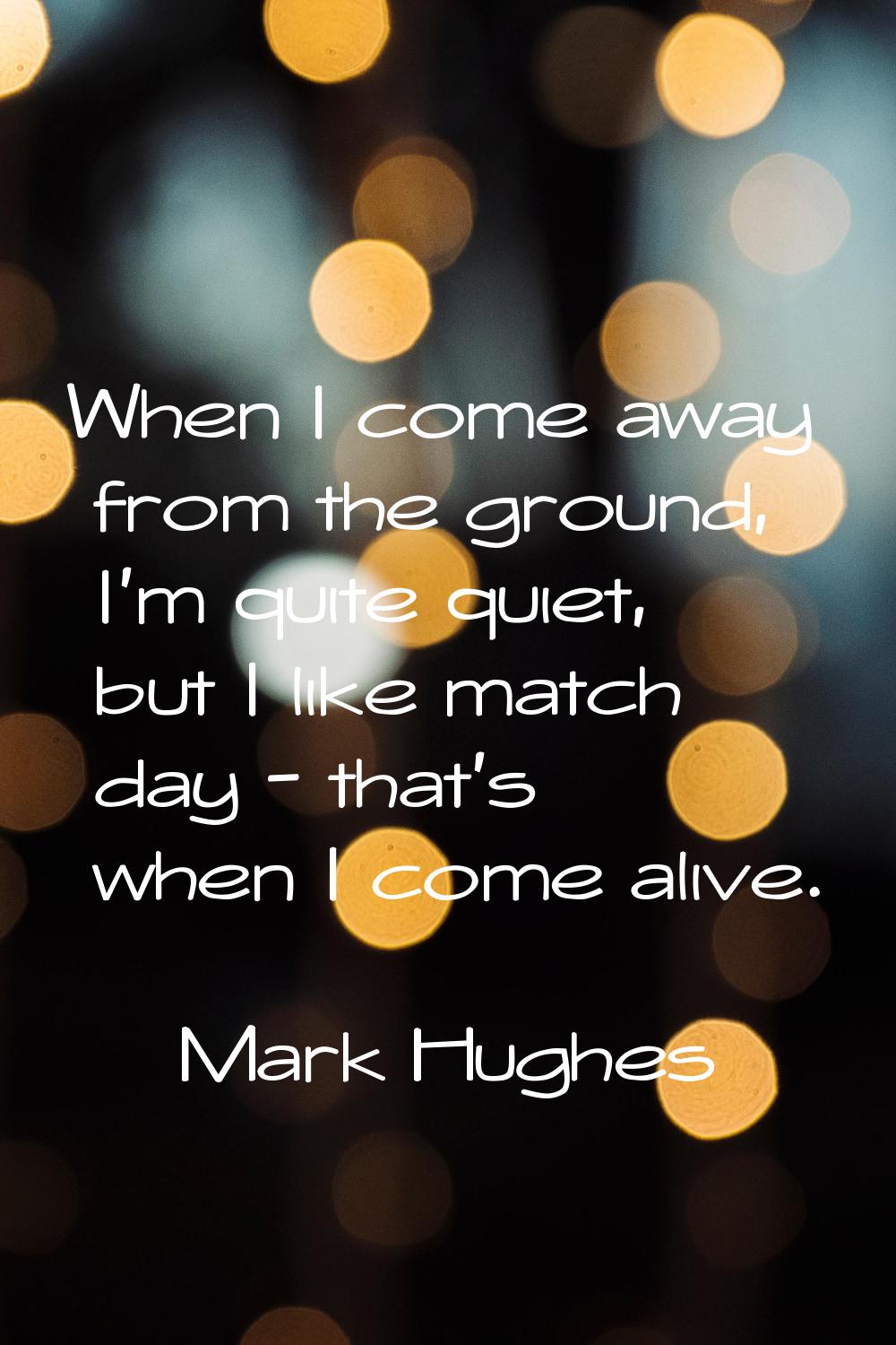 When I come away from the ground, I'm quite quiet, but I like match day - that's when I come alive.