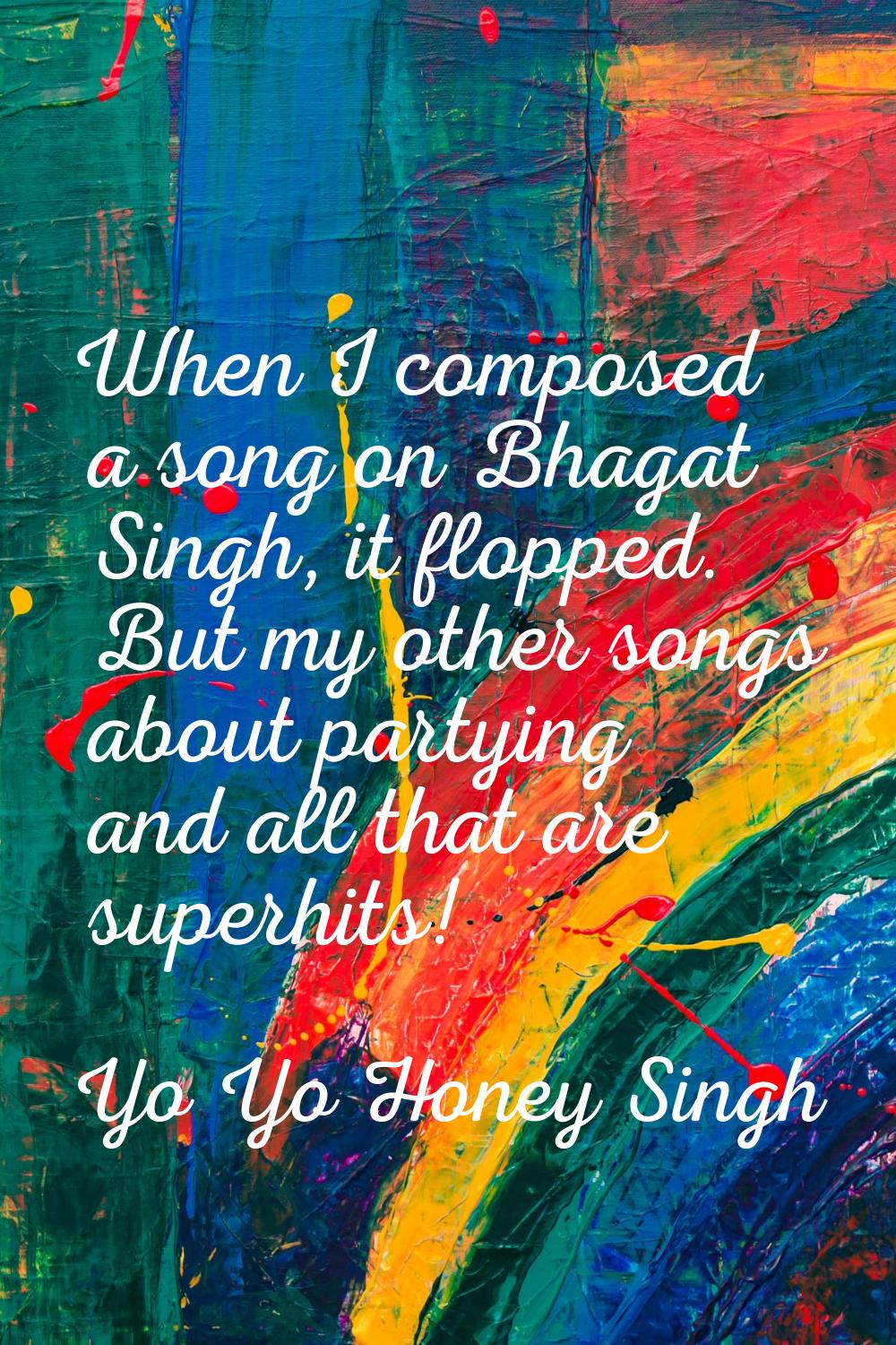 When I composed a song on Bhagat Singh, it flopped. But my other songs about partying and all that 