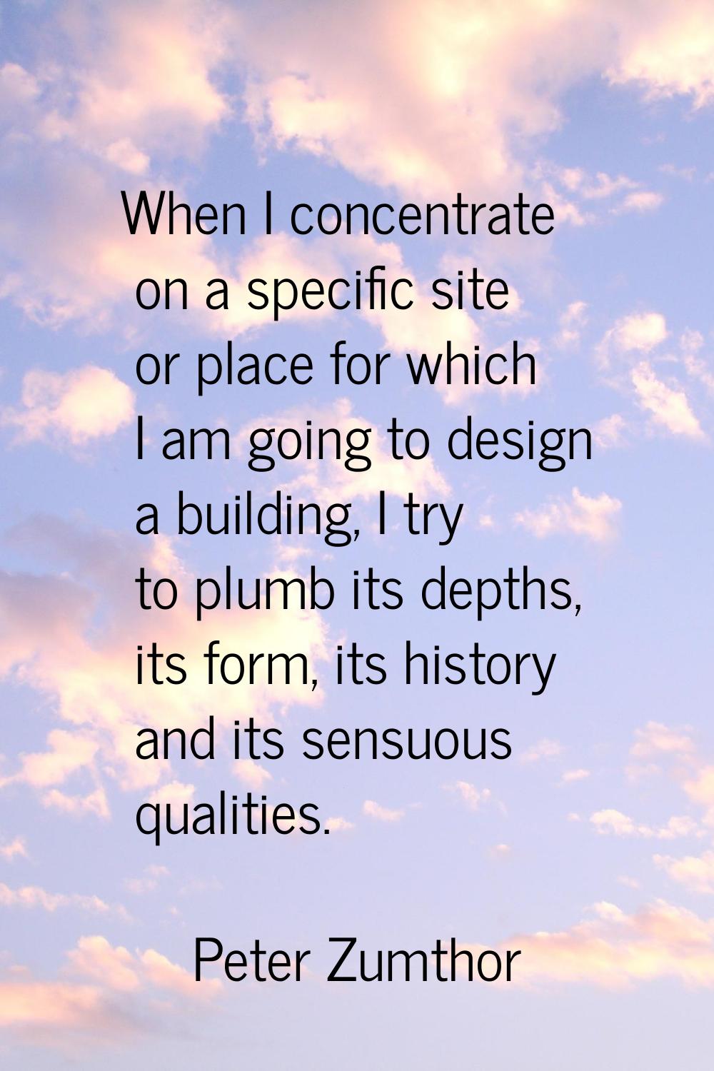 When I concentrate on a specific site or place for which I am going to design a building, I try to 