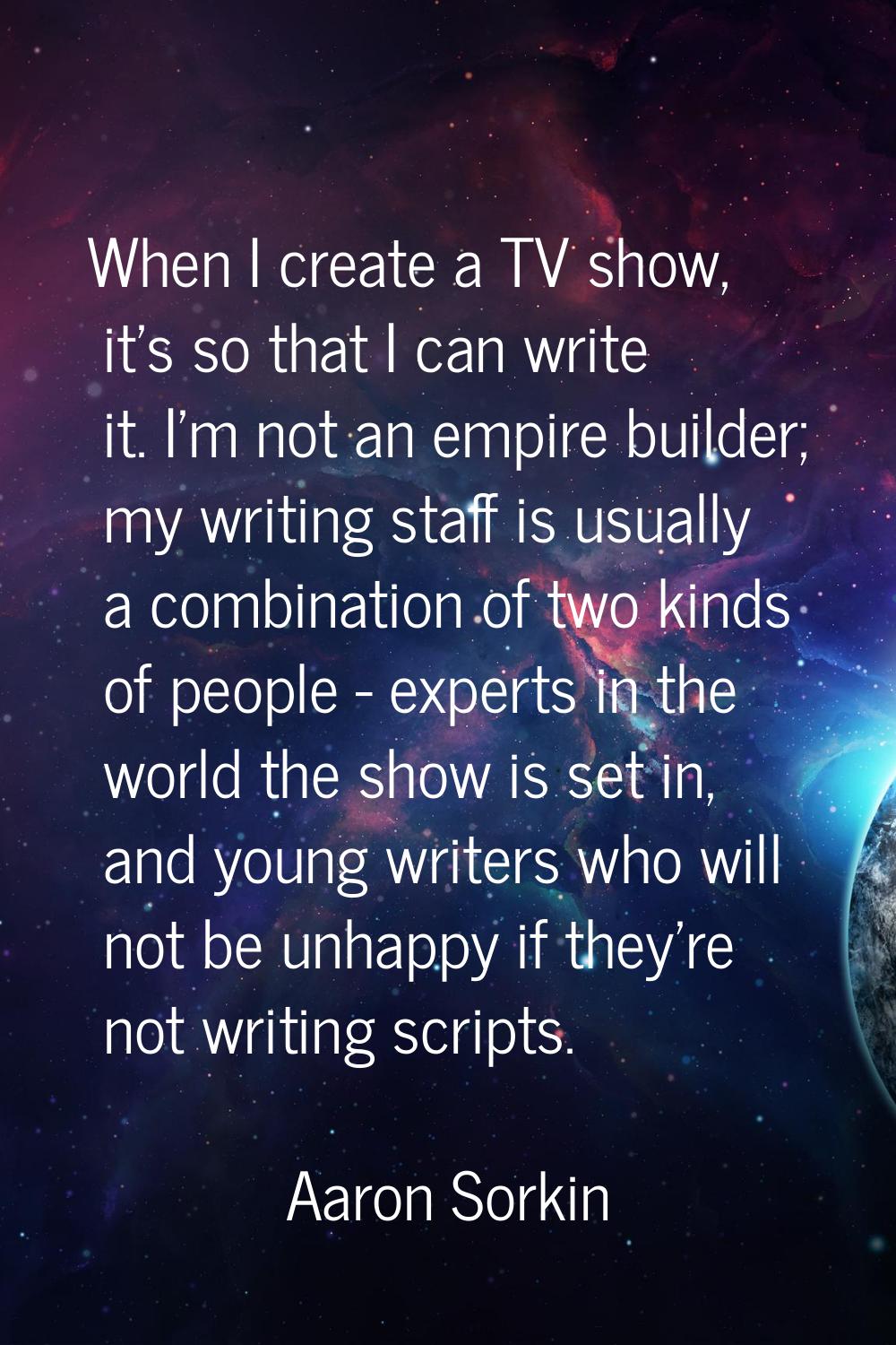 When I create a TV show, it's so that I can write it. I'm not an empire builder; my writing staff i