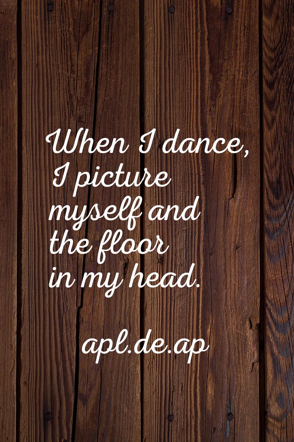 When I dance, I picture myself and the floor in my head.