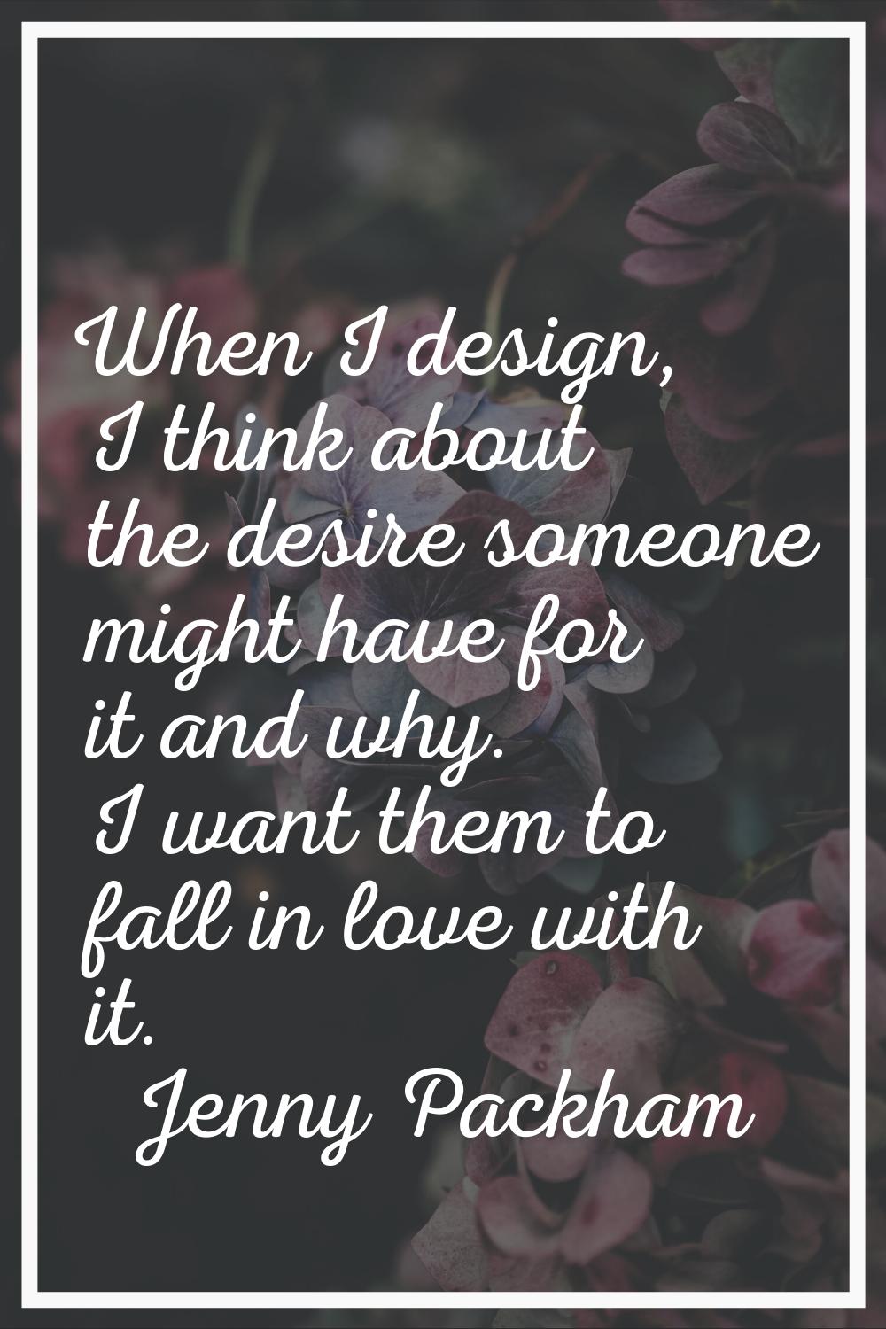 When I design, I think about the desire someone might have for it and why. I want them to fall in l