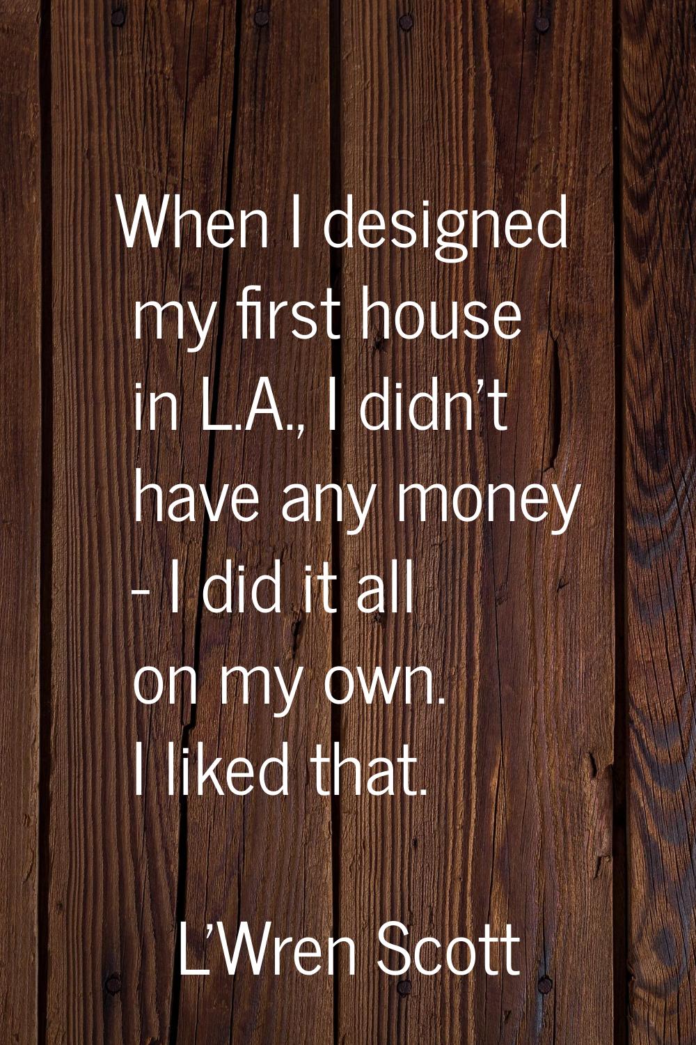 When I designed my first house in L.A., I didn't have any money - I did it all on my own. I liked t