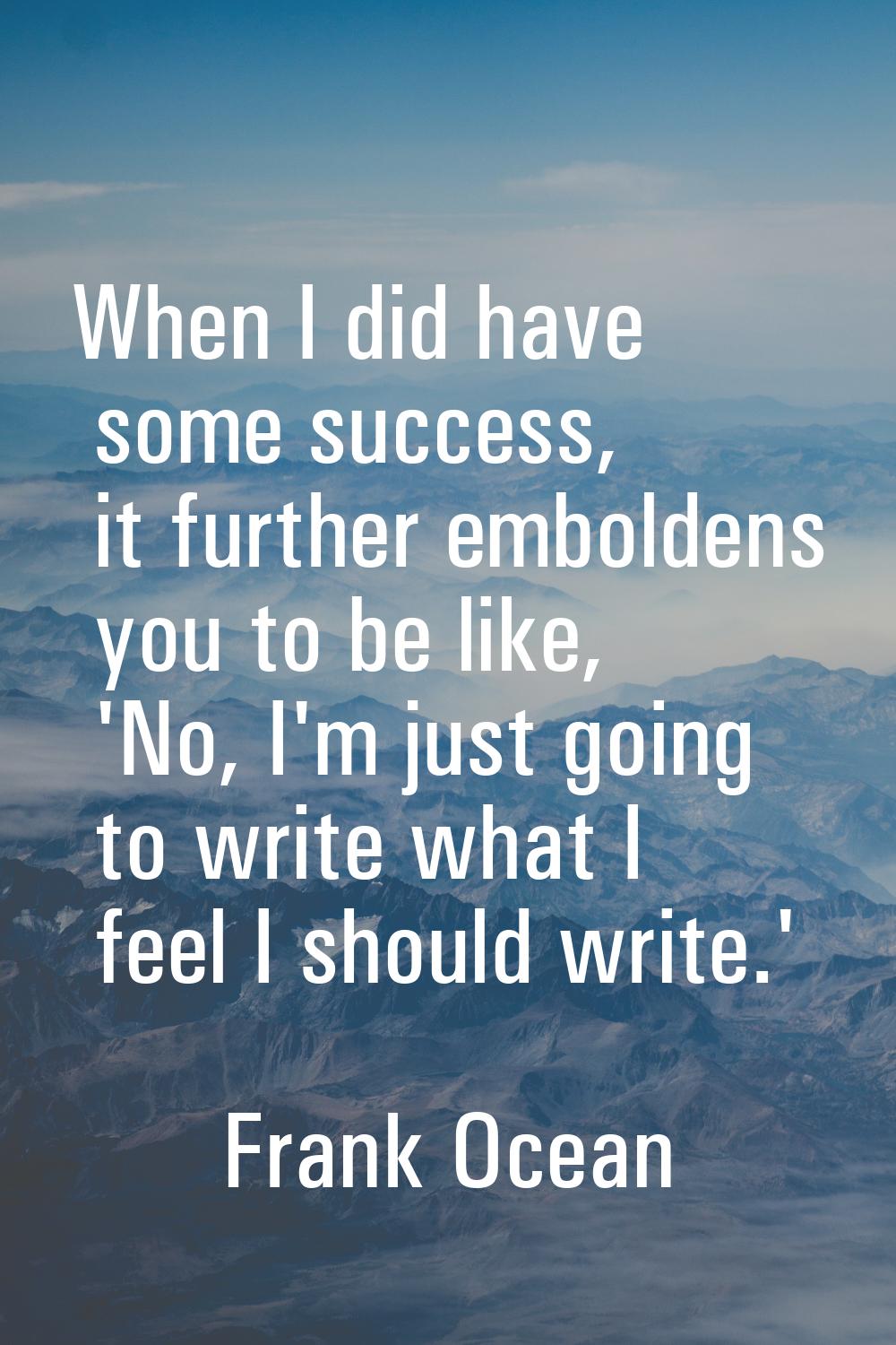 When I did have some success, it further emboldens you to be like, 'No, I'm just going to write wha
