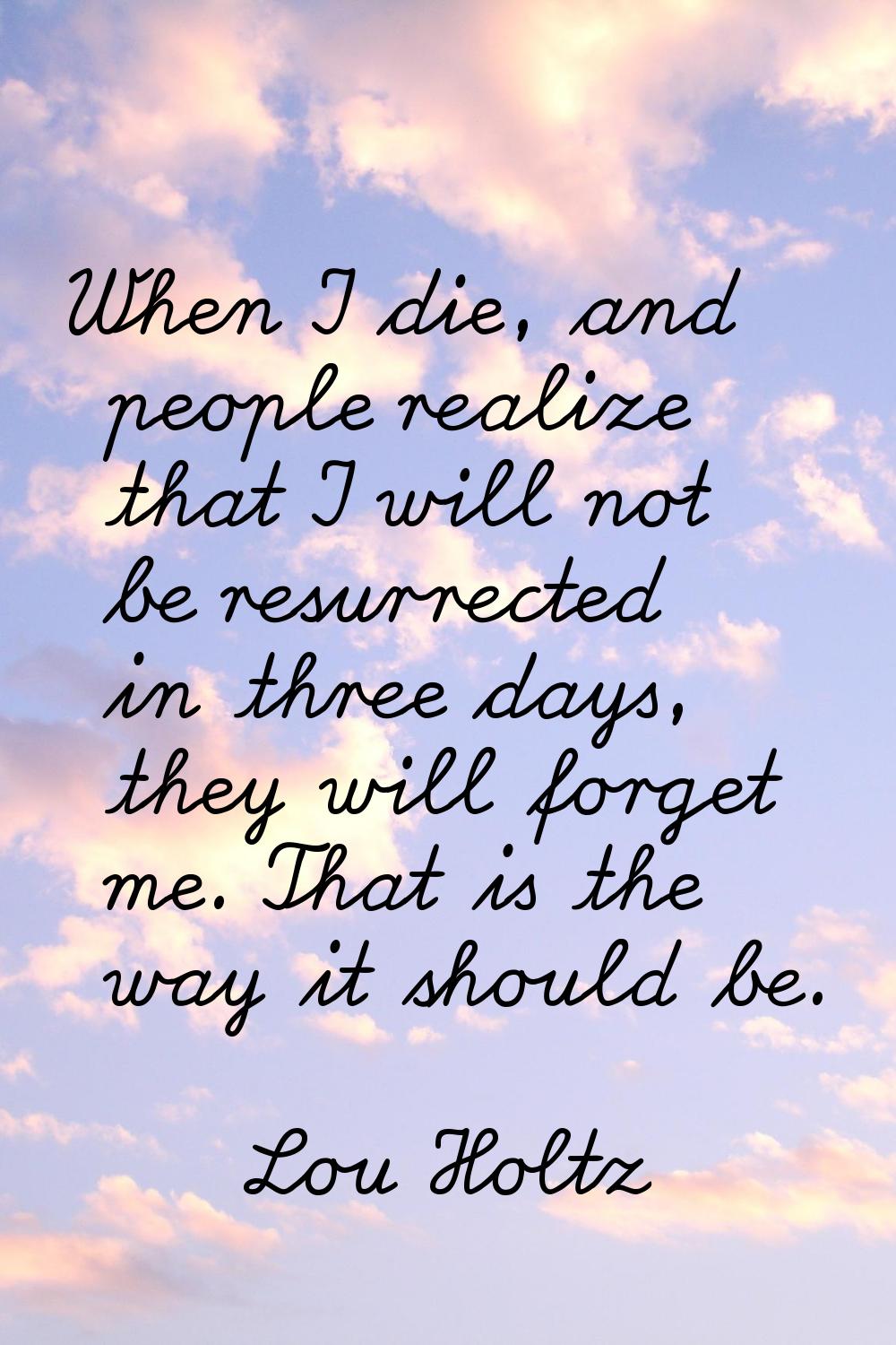 When I die, and people realize that I will not be resurrected in three days, they will forget me. T