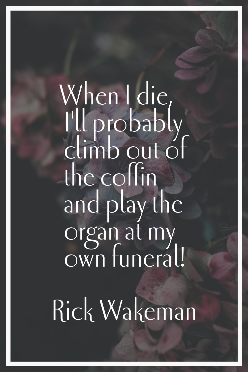 When I die, I'll probably climb out of the coffin and play the organ at my own funeral!
