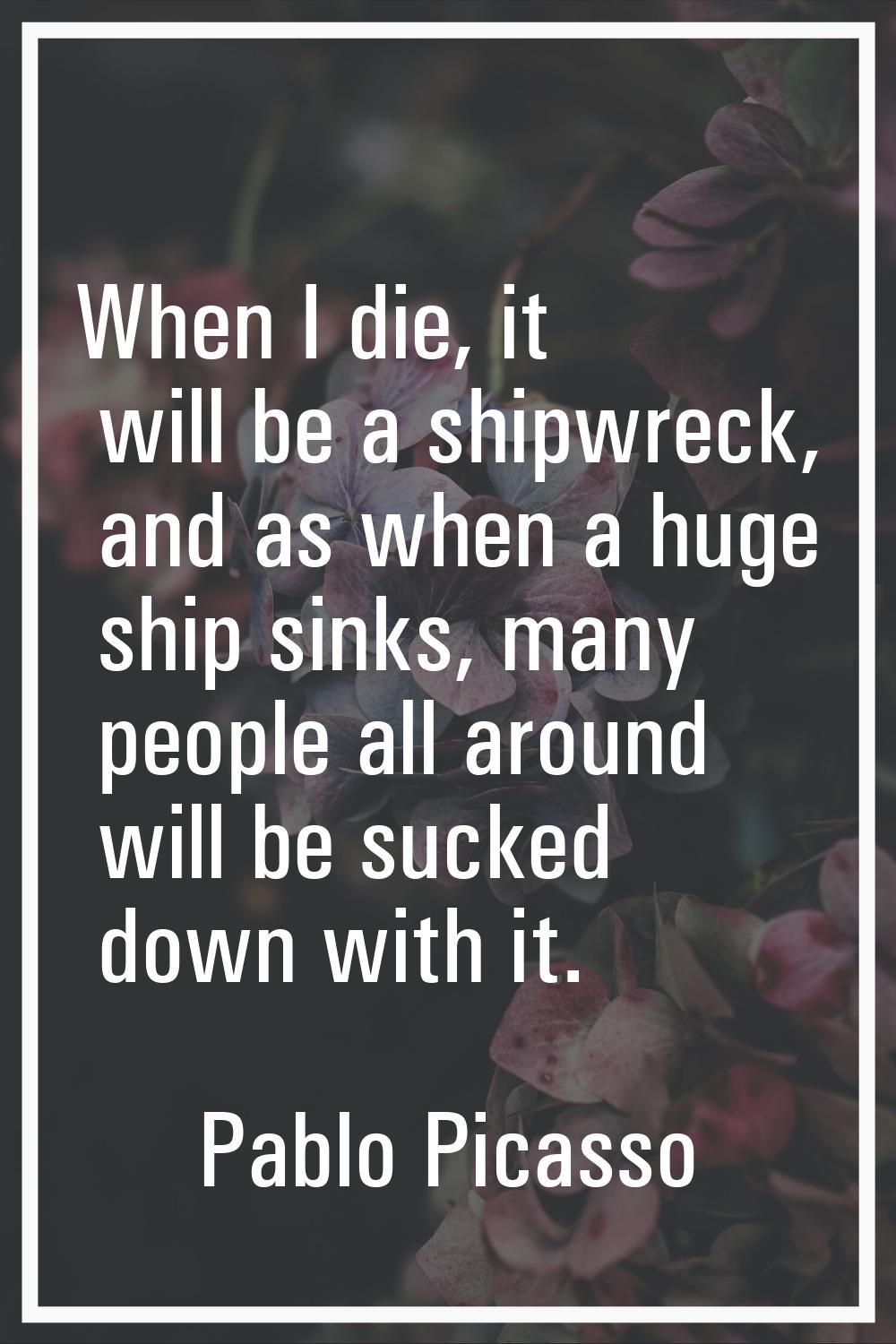 When I die, it will be a shipwreck, and as when a huge ship sinks, many people all around will be s