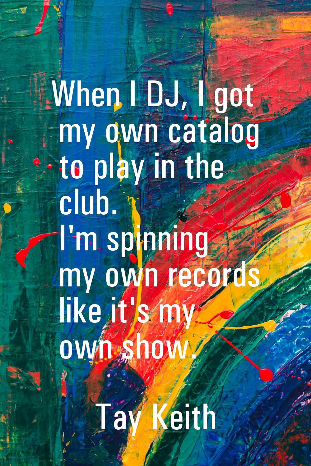 When I DJ, I got my own catalog to play in the club. I'm spinning my own records like it's my own s