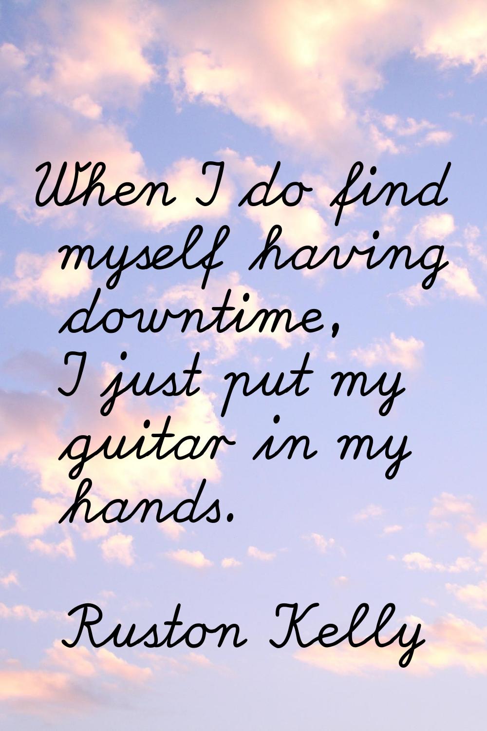 When I do find myself having downtime, I just put my guitar in my hands.