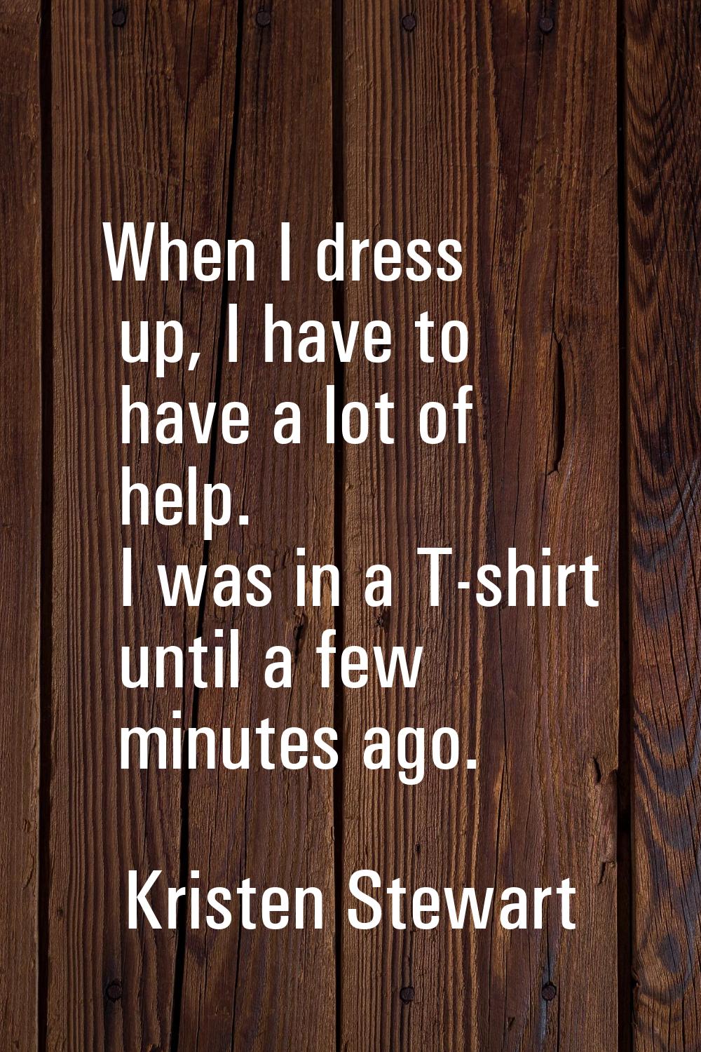 When I dress up, I have to have a lot of help. I was in a T-shirt until a few minutes ago.