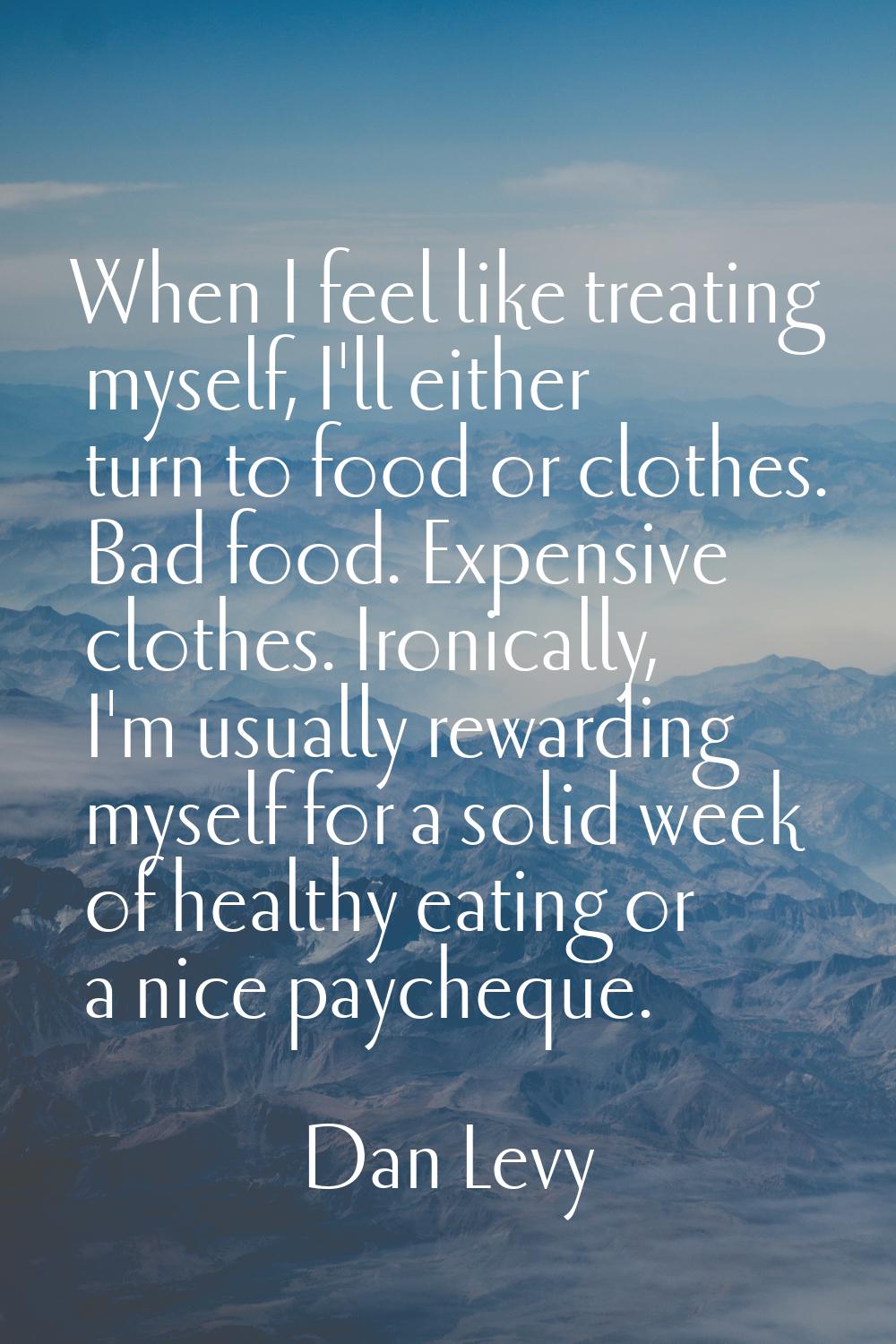 When I feel like treating myself, I'll either turn to food or clothes. Bad food. Expensive clothes.