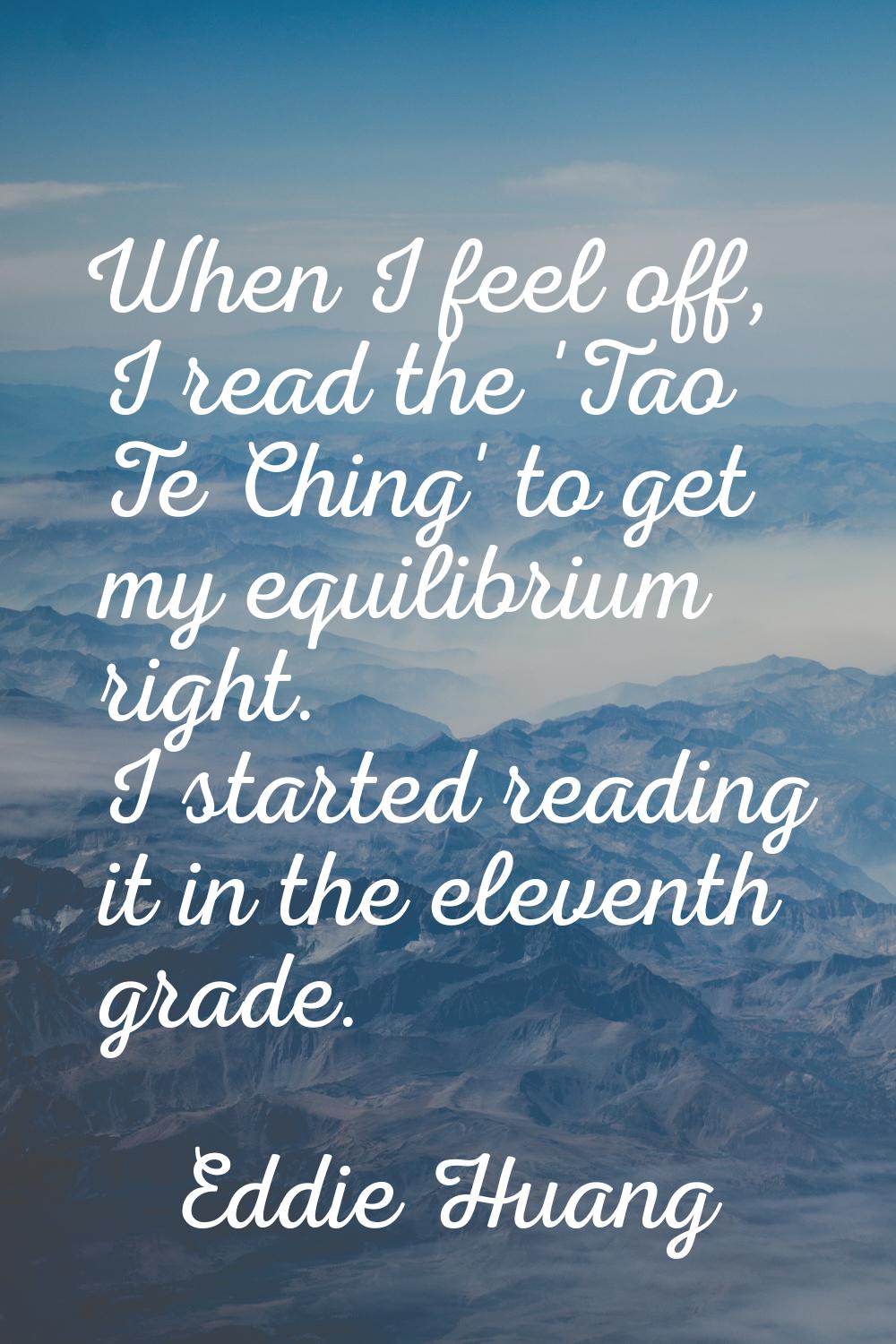 When I feel off, I read the 'Tao Te Ching' to get my equilibrium right. I started reading it in the