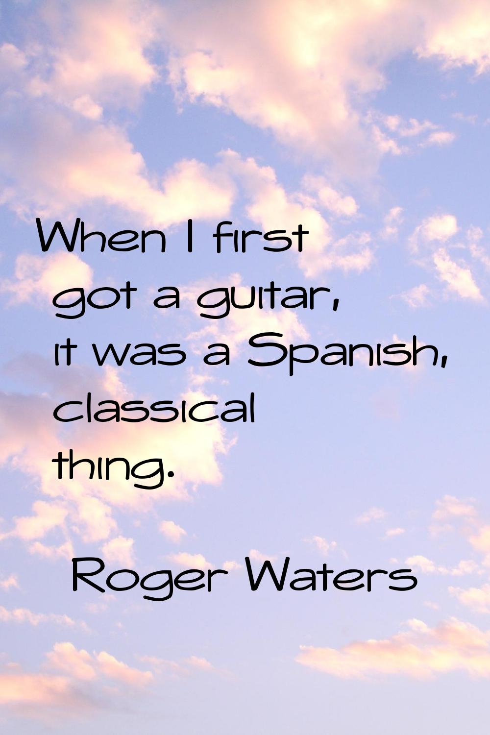 When I first got a guitar, it was a Spanish, classical thing.