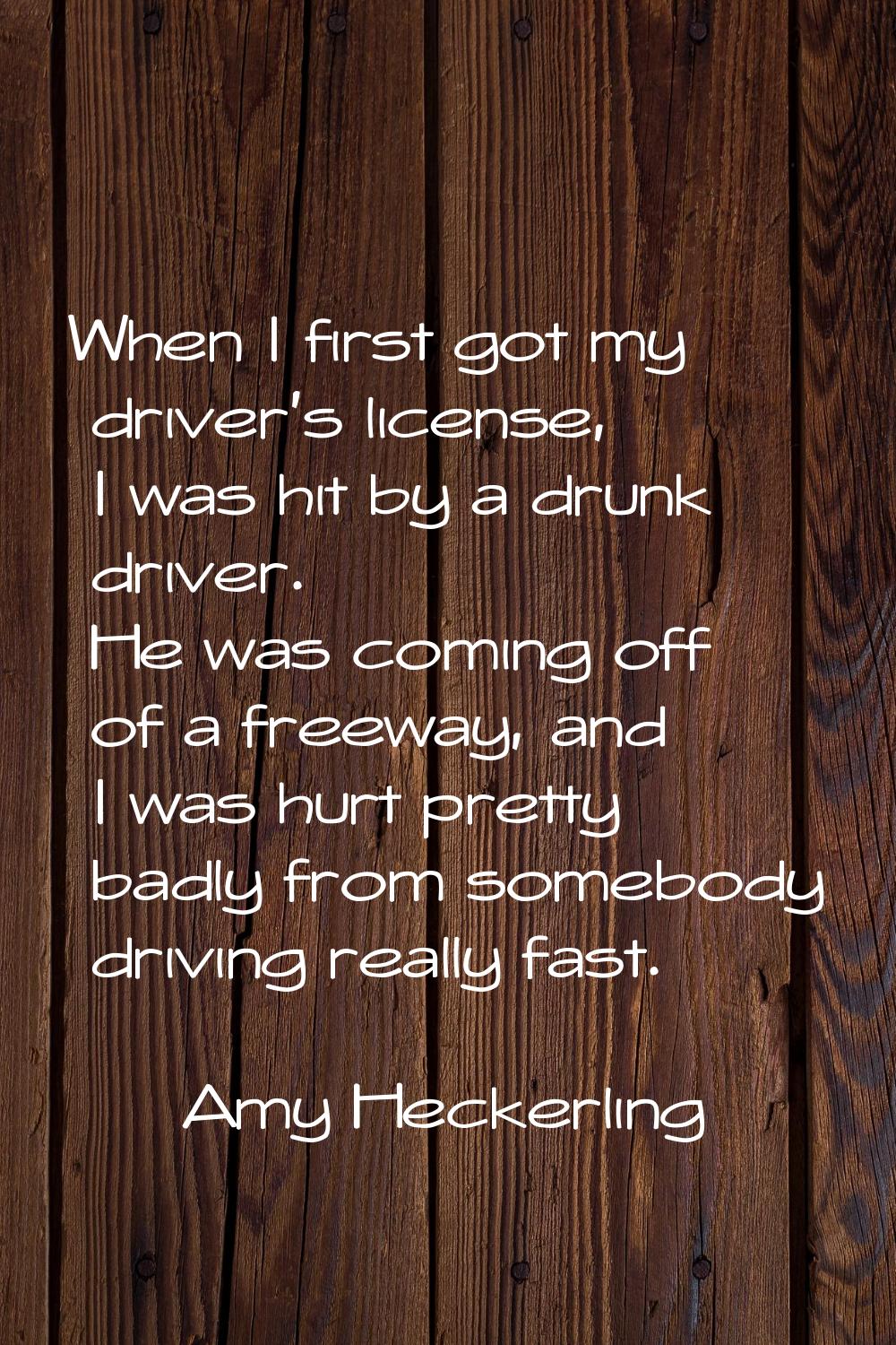 When I first got my driver's license, I was hit by a drunk driver. He was coming off of a freeway, 